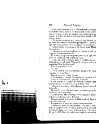 M itch avea drep tate. Era o idee tâm pită. A r fi tre­
b u it să răm ână cu părin ţii lui A n n ie şi să ia cina îm pre­
u nă cu copiii. O ricât de ciudată era situaţia p en tru
A n n ie, ar fi fost un lucru m ult m ai sigur decât ce fă­
ceau ei acum .
-T o t ce trebuie să faci e să conduci, zise Sim one, de
pe locul d in dreapta. N u te m ai plânge atâta. Deschise
uşa. D in spate, Ryan îi urm ă exem plul. N e întoarcem !
- D ata viitoare, vreau şi eu să fiu spion, strigă M itch
în urm a lor.
- C ât tim p avem? întrebă Ryan, în tim p ce se în d rep ­
tau către intrarea sanatoriului.
In interior, u n paznic era postat chiar lângă uşă. Par­
carea era supravegheată de cam ere video.
- O rele de vizită se încheie peste o jum ătate de oră.
O să m ă dea pe uşă afară. A i la tine legitim aţia pe care a
şterpelit-o Alice de dim ineaţă?
Ryan îşi pipăi buzunarul.
- O am .
- N-am chef să scot pe nim eni pe cauţiune în seara
asta, zise ea, în surdină.
Ryan îi aruncă o privire tăioasă.
- D oar nu crezi că-s atât de prost să m ă las prins, nu?
- Sper al naibii de tare că nu eşti, H arrison.
C ân d intrară în cam era de prim ire, Sim one afişă
zâm betul ei de avocată şi se apropie de recepţie.
-A m venit in vizită la G illian Rogers. S u n t o prietenă
de familie.
De cealaltă parte a biroului stătea o fem eie suprapon­
derală, cu părul grizonant.
-S e m n aţi aici. M ai aveţi vreo douăzeci şi cinci de mi­
n ute până se încheie orele de vizită.
Sim one sem nă în registru, îi dădu pixul lui Ryan şi
răm ase în aşteptare.
R ecepţionera le aruncă o privire dezaprobatoare.
-A m nevoie de un act de identitate. Tastă ceva la com ­
puter şi aşteptă până când Ryan şi Sim one îşi scoaseră
portofelele, după care spuse: D oam na Rogers e în aripa
D, rezerva 438. Bătu cu vârful unui creion pe suprafaţa
180 îfisaSeth 'Naugdton
 