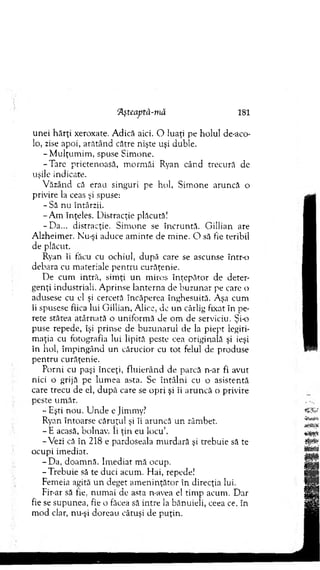 unei hărţi xeroxate. A dică aici. O luaţi pe holul de-aco-
lo, zise apoi, arătând către nişte uşi duble.
-M u lţu m im , spuse Sim one.
-T are prietenoasă, m orm ăi Ryan când trecură de
uşile indicate.
V ăzând că erau singuri pe hol, Sim one aruncă o
privire la ceas şi spuse:
- Să nu întârzii.
-A m înţeles. D istracţie plăcută!
-D a ... distracţie. Sim one se încruntă. G illian are
A lzheim er. Nu-şi aduce am inte de m ine. O să fie teribil
de plăcut.
Ryan îi tăcu cu ochiul, după care se ascunse în tro
debara cu m ateriale p en tru curăţenie.
De cum intră, sim ţi un m iros în ţep ăto r de deter­
genţi industriali. A prinse lanterna de buzunar pe care o
adusese cu el şi cercetă încăperea înghesuită. Aşa cum
îi spusese fiica lui G illian, Alice, de un cârlig fixat în pe­
rete stătea atârnată o uniform ă de om de serviciu. Şi-o
puse repede, îşi prinse de buzunarul de la piept legiti­
m aţia cu fotografia lui lipită peste cea originală şi ieşi
în hol, îm pingând un cărucior cu tot felul de produse
pen tru curăţenie.
Porni cu paşi înceţi, flu ierân d de parcă n-ar fi avut
nici o grijă pe lum ea asta. Se în tâln i cu o asistentă
care trecu de el, d u p ă care se opri şi îi aru n că o privire
peste um ăr.
- Eşti nou. U n d e e Jimmy?
Ryan întoarse căruţul şi îi aruncă un zâmbet.
- E acasă, bolnav. îi ţin eu locu’.
-V ezi că în 218 e pardoseala m urdară şi trebuie să te
ocupi im ediat.
-D a , doam nă. Im ediat m ă ocup.
-T re b u ie să te duci acum . H ai, repede!
Femeia agită u n deget am en in ţăto r în direcţia lui.
Fir-ar să fie, num ai de asta n-avea el tim p acum . D ar
fie se supunea, fie o făcea să intre la bănuieli, ceea ce. în
m od clar, nu-şi doreau câtuşi de puţin.
‘Aşteaptă-niâ 181
 