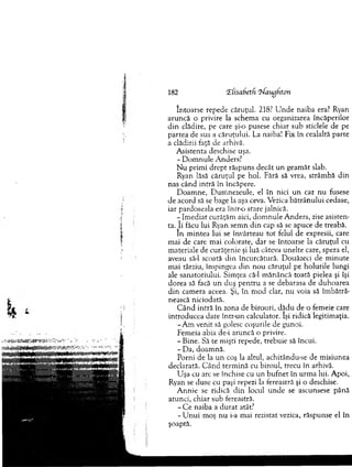 182 CEfisabetfi ‘frlaugtiton
în to arse repede căruţul. 218? U n d e naiba era? Ryan
aruncă o privire la schem a cu organizarea încăperilor
d in clădire, pe care şi-o pusese chiar sub sticlele de pe
partea de sus a căruţului. La naiba! Fix în cealaltă parte
a clădirii faţă de arhivă.
A sistenta deschise uşa.
- D o m n u le A nuers?
N u prim i d rep t răspuns decât u n geam ăt slab.
Ryan lăsă căruţul pe hol. Fără să vrea, strâm bă din
nas când intră în încăpere.
D oam ne, D um nezeule, el în nici u n caz nu fusese
de acord să se bage la aşa ceva. Vezica b ătrân u lu i cedase,
iar pardoseala era în fro stare jalnică.
- Im ediat curăţăm aici, d o m n u le A nders, zise asisten­
ta, j i făcu lui Ryan sem n d in cap să se apuce de treabă.
în m intea lui se învârteau to t felul de expresii, care
m ai de care m ai colorate, d ar se întoarse la căruţul cu
m ateriale de curăţenie şi luă câteva unelte care, spera el,
aveau să-l scoată din încurcătură. D ouăzeci de m inute
m ai târziu, îm pingea din n ou căruţul pe holurile lungi
ale sanatoriului. Sim ţea că-1 m ănâncă toată pielea şi îşi
dorea să facă u n duş p en tru a se debarasa de duhoarea
d in cam era aceea. Şi, în m od clar, nu voia să îm bătrâ­
nească niciodată.
C â n d intră în zona de birouri, d ăd u de o fem eie care
introducea date într-un calculator. îşi ridică legitim aţia.
-A m venit să golesc coşurile de gunoi.
Fem eia abia de-i aruncă o privire.
- Bine. Să te m işti repede, trebuie să încui.
- D a, doam nă.
Porni de la u n coş la altul, achitându-se de m isiunea
declarata. C ând term ină cu biroul, trecu în arhivă.
U şa cu arc se închise cu un b u fn et în u rm a lui. A poi,
Ryan se duse cu paşi repezi la fereastră şi o deschise.
A nnie se ridică d in locul u n d e se ascunsese până
atunci, chiar sub fereastră.
- C e naiba a d u rat atât?
- U n u i m oş n u i-a m ai rezistat vezica, răspunse el în
şoaptă.
 