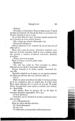 - Poftim?
- Iţi explic eu m ai târziu. N-avem tim p acum . O ajută
să intre pe fereastră. în biroul d in faţă e o secretară care
de-abia aşteaptă să plece acasă.
Ea se duse direct la fişet, deschise repede sertarul de
sus şi începu să caute printre dosare.
- N u e nim ic pe num ele A lexander aici.
-în c e a rc ă la H arrison.
Fem eia îm pinse la loc sertarul de sus şi trecu la cel
aflat sub el.
Ryan goli coşul de gunoi. Jaluzelele m etalice scoa­
seră un clinchet prelung cân d îşi trecu m ătu ra peste
ele, p en tru a acoperi scârţâitui sertarelo r deschise
şi închise.
-N im ic , zise ea în şoaptă.
Ryan îi aruncă o privire peste um ăr.
- M atthews?
- D a, uite aici, şopti ea. Deci povestea cu arhiva
distrusă nu era decât o m inciună sfruntată.
Scoase dosarul şi îl răsfoi repede, cercetând fie­
care filă.
A uzind-o trăgând aer în piep t cu u n zgom ot precipi­
tat, Ryan îşi întoarse d in nou privirea către ea.
- C e e?
- Peste tot apare sem nătura lui Jake. C o n tin u a să trea­
că de la o pagină la alta, cu chipul atât de palid, încât
Ryan sim ţi im pulsul de a o pune să stea jos. Pe m ulte
dintre docum entele astea apare şi num ele unei asisten­
te - Janet Kelly.
-A m înţeles. Ryan se apropie de u n alt fişet, în
căutarea dosarelor angajaţilor. Nu e aici.
- O fi în alt birou?
- Probabil, zise el, trecând în revistă co n ţin u tu l celor­
lalte sertare.
- C e e M idazolam ul?
Ryan îşi ridică im ediat privirea.
- E o benzodiazepină.
- Şi asta c.e-i?
- O substanţă cu proprietăţi sedativ-hipnotice.
‘jlşteaptă-mâ 183
 