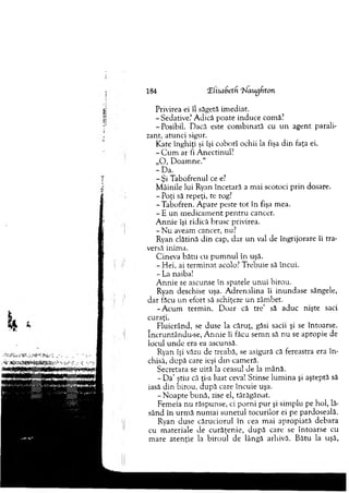 184 Elisabetd 'blaugfiton
Privirea ei îl săgetă im ediat.
-Sedative? A dică poate induce comă?
-P osibil. Dacă este com binată cu u n agent parali­
zant, atunci sigur.
Kate înghiţi şi îşi coborî ochii la fişa d in faţa ei.
- C u m ar fi A nectinul?
„O , D oam ne."
-D a .
-Ş i T abofrenul ce e?
M âinile lui Ryan încetară a m ai scotoci prin dosare.
- Poţi să repeţi, te rog?
-T ab o fren . A pare peste to t în fişa m ea.
- E u n m edicam ent p en tru cancer.
A nnie îşi ridică brusc privirea.
- N u aveam cancer, nu?
Ryan clătină d in cap, d ar u n val de îngrijorare îi tra­
versă inim a.
C ineva b ătu cu p u m n u l în uşă.
- Hei, ai term in at acolo? T rebuie să încui.
- La naiba!
A nnie se ascunse în spatele unui birou.
Ryan deschise uşa. A drenalina îi inundase sângele,
dar făcu un efort să schiţeze u n zâmbet.
-A c u m term in. D oar că tre’ să aduc nişte saci
curaţi.
Fluierând, se duse la căruţ, găsi sacii şi se întoarse,
încruntându-se, A n n ie îi făcu sem n să n u se apropie de
locul u n d e era ea ascunsă.
Ryan îşi văzu de treabă, se asigură că fereastra era în ­
chisă, după care ieşi d in cam eră.
Secretara se uită la ceasul de la m ână.
- D a’ ştiu că ţi-a luat ceva! Stinse lu m in a şi aşteptă să
iasă d in birou, după care încuie uşa.
-N o a p te bun ă, zise el, tărăgănat.
Fem eia nu răspunse, ci p o rn i p u r şi sim plu pe hol, lă­
sând în urm ă num ai sunetul tocurilor ei pe pardoseală.
Ryan duse căruciorul în cea m ai ap ro p iată debara
cu m ateriale de cu răţen ie, d u p ă care se în to arse cu
m are aten ţie la b iro u l de lângă arhivă. Bătu la uşă,
 