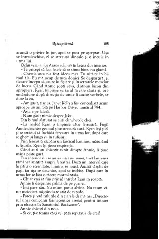 “Aşteaj)tă-mâ 185
aruncă o privire în jur, apoi se puse pe aşteptat. U şa
se întredeschise, el se strecură d incolo şi o încuie în
urm a lui.
O chii verzi ai lui A r.nie sclipiră în bezna din interior.
-T e pricepi să faci fetele să se sim tă bine, nu glum ă.
- C hestia asta n-a fost ideea m ea. T u uită-te în b i­
roul ăla. Eu m ă ocup de ăsta de-aici. Se despărţiră, şi
fiecare începu să caute în fişiere şi în sertarele m eselor
de lucru. C â n d A n n ie şopti ceva, d in tr-u n b irou d in
apropiere, Ryan îm pinse sertarul în care căuta şi, ori-
entându-se d u p ă direcţia de u n d e îi auzise vorbele, se
duse la ea.
-A m găsit, zise ea. Janet Kelly a fost concediată acum
aproape un an. Stă pe H arbor Drive, num ărul 794.
-A sta e pe faleză.
- N-am găsit nim ic despre jake.
D in biroul alăturat se auzi clinchet de chei.
- La naiba! Ryan o îm pinse către fereastră. Fugi!
A nnie deschise geam ul şi se strecură afară. Ryan ieşi şi el
şi se strădui să închidă fereastra în urm a lor, după care
se ghem ui lângă ea în tufişuri.
Prin fereastră răzbătu un fascicul lum inos, m ăturând
tufişurile. Ryan îşi ţinea respiraţia.
C ân d auzi u n chicotit venit dinspre A nnie, îi puse
m âna peste gură.
D in in terio r n u se auzea nici un sunet, însă lanterna
răm ânea aţintită asupra ferestrei. D upă un interval care
le păru o eternitate, lum ina se m ută. A uziră târşâit de
paşi, iar uşa se deschise, apoi se închise. D upă care în
urm a lor se lăsă o tăcere m orm ântaiă.
- C h iar vrei să fim prinşi? întrebă Ryan în şoaptă.
A nnie îi desprinse palm a de pe gura ei.
- îm i pare râu. N u m-am p u tu t abţine. N u te-am vă­
zut niciodată m işcându-te atât de repede.
- Parcă şi văd titlurile d in ziarele de m âine: „D irecto­
rul unei com panii farm aceutice arestat p en tru intrare
p rin efracţie în S anatoriul Backwater".
A n n ie chicoti d in nou.
- Şi ce, ţi-e team ă că-ţi vei păta reputaţia de crai?
 