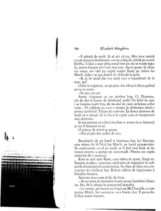 - E pătata de m ult. Şi să ştii că nu. M ie mi-e team ă
c-o să ajung la închisoare, cu u n coleg de celulă pe num e
Bubba. C â n d o auzi izbucnind într-un râs în toată regu­
la, inim a începu să-i bată m ai tare. A poi spuse: Şi chiar
nu vreau să-i văd pe copiii noştri lăsaţi pe m âna lui
M itch. Julia e şi aşa destul de slobodă la gură.
-A , şi în m od clar n-a auzit nici o în ju rătu ră de la
tine, nu?
O chii îi scăpărau, iar gropiţa d in obraz îi făcea pulsul
să i-o ia razna.
- In nici u n caz.
A n n ie răspunse cu un zâm bet larg. O , D oam ne,
cât de d o r îi fusese de zâm betul acela! D e felul în care
i se lum ina toată faţa, de m odul în care-i sclipeau ochii
verzi... De căldura pe care o sim ţea în abd o m en când o
privea zâm bind. T ânjea să o sărute. îşi dorea dureros de
m u lt să o atingă. Şi să ducă la capăt ceea ce începuseră
m ai devrem e.
Şi in ten ţio n a să o facă im ediat ce aveau să se întoarcă
şi vor fi lăm u rit totul.
O prinse de m ână şi spuse:
-H a i să plecăm naibii de aici.
Beculeţele de pe b o rd îi lum inau faţa lui Sim one,
care stătea în SUV-ul lui M itch, pe locul pasagerului.
Se contrazicea cu el pe u n d e ar fi fost m ai b ine să în ­
toarcă p en tru a ajunge pe autostradă. Păreau un cuplu
căsătorit de o veşnicie.
Kate se uită spre Ryan, care stătea în spate, lângă ea.
în a in te să plece, aruncase uniform a de îngrijitor în tufi­
şurile dim prejurul sanatoriului. în clipa de faţă, era con­
cen trat să-i studieze fişa. R iduri adânci de îngrijorare îi
brăzdau fruntea.
A sta nu avea cum să fie de bine.
-A i u n sim ţ al orientării foarte prost, b o m b ăn i Sim o­
ne. N u, fă la stânga la urm ătorul sem afor.
- La venire, ara trecut pe lângă u n M cD onalds, o con­
trazise M itch. îm i am intesc asta toarte clar. E pe-acolo.
îi făcu sem n înainte.
186 Tfisabetfi ‘ifaugfton
 