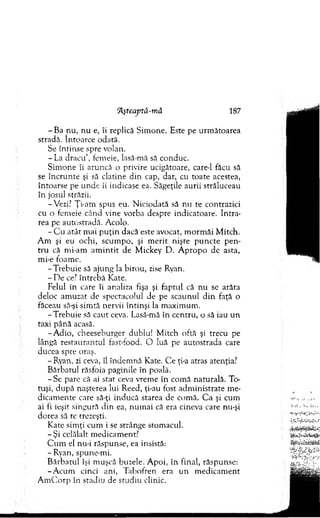 Tlşteaptă-mă 187
- Ba nu, n u e, îi replică Sim one. Este pe urm ătoarea
stradă. întoarce odată.
Se întinse spre volan.
- L a d racu ’, fem eie, lasă-mă să conduc.
Sim one îi aruncă o privire ucigătoare, care-1 făcu să
se în cru n te şi să clatine d in cap, dar, cu toate acestea,
întoarse pe unde îi indicase ea. Săgeţile aurii străluceau
în josul străzii.
-Vezi? Ţi-am spus eu. N iciodată să nu te contrazici
cu o fem eie când vine vorba despre indicatoare. In tra­
rea pe autostradă. A colo.
- C u atât m ai p u ţin dacă este avocat, m orm ăi M itch.
A m şi eu ochi, scum po, şi m erit nişte p u n cte p en ­
tru că m i-am am in tit de M ickey D . A p ro p o de asta,
mi-e foam e.
-T re b u ie să ajung !a birou, zise Ryan.
- D e ce? în treb ă Kate.
Felul în care îi analiza fişa şi faptul că n u se arăta
deloc am uzat de spectacolul de pe scaunul d in faţă o
făceau să-şi sim tă nervii întinşi la m axim um .
-T re b u ie să cau t ceva. Lasă-mă în centru, o să iau un
taxi până acasă.
-A d io , cheeseburger dublu! M itch oftă şi trecu pe
lângă restaurantul fast-food. O luă pe autostrada care
ducea spre oraş.
- Ryan, zi ceva, îl îndem nă Kate. C e ţi-a atras atenţia?
B ărbatul răsfoia paginile în poală.
- Se pare că ai stat ceva vrem e în com ă naturală. To­
tuşi, d u p ă naşterea lui Reed, ţi-au fost adm inistrate m e­
dicam ente care să-ţi inducă starea de com ă. C a şi cum
ai fi ieşit singură d in ea, n um ai că era cineva care nu-şi
dorea să te trezeşti.
Kate sim ţi cum i se strânge stom acul.
- Ş i celălalt m edicam ent?
C u m el nu-i răspunse, ea insistă:
- Ryan, spune-m i.
B ărbatul îşi m uşcă buzele. A poi, în final, răspunse:
-A c u m cinci ani, T abofren era un m edicam ent
A m C orp în stadiu de studiu clinic.
 