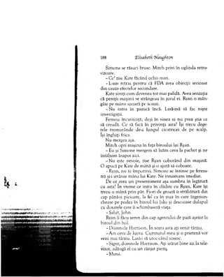 188 Xlisabeth 'Naugftoti
Sim one se răsuci brusc. M itch privi în oglinda retro­
vizoare.
-C e.7zise Kate făcând ochii m ari.
-L -am retras p en tru că PDA avea obiecţii serioase
d in cauza efectelor secundare.
Kate sim ţi cum devenea tot m ai palidă. Avea senzaţia
că pereţii m aşinii se strângeau în ju ru l ei. Ryan o m ân­
gâie pe m âna aşezată pe scaun.
- N u intra în panică încă. Lasă-mă să fac nişte
investigaţii.
Fem eia încuviinţă, deşi în sinea ei nu prea ştia ce
să creadă. C e să facă în privinţa asta? îşi trecu dege­
tele trem u rân d e de-a lungul cicatricei de pe scalp,
îşi în g h iţi frica.
N u m ergea aşa.
M itch opri m aşina în faţa biroului lui Ryan.
- Eu şi Sim one m ergem să luăm ceva la pachet şi ne
întâlnim înapoi aici.
- N u este nevoie, zise Ryan coborând d in m aşină.
O apucă pe Kate de m ână şi o ajută să coboare.
- Ryan, nu te îm potrivi. Sim one se întinse pe fereas­
tră şi-i strânse m âna lui Kate. Ne întoarcem im ediat.
De ce avea un presentim ent aşa sum bru în legătură
cu asta? în vrem e ce intra în clădire cu Ryan, Kate îşi
trecu o m ână prin păr. Fiori de groază o străbătură din
cap până-n picioare, la fel ca în ziua în care în g en u n ­
chease pe podea în biroul lui Jake şi descuiase dulapul
cu dosarele care îi schim baseră viaţa.
-S a lu t, John.
Ryan îi făcu sem n din cap agentului de pază aşezat la
biroul din hol.
- D om nule H arrison. în seara asta aţi venit târziu.
-A m ceva de lucru. C u m n atu l m eu şi o prietenă vor
veni m ai târziu. Lasă-i să urce când sosesc.
- Sigur, dom nule H arrison. A ţi arătat bin e azi la tele­
vizor, adăugă el cu un rânjet pieziş.
- M ersi.
 
