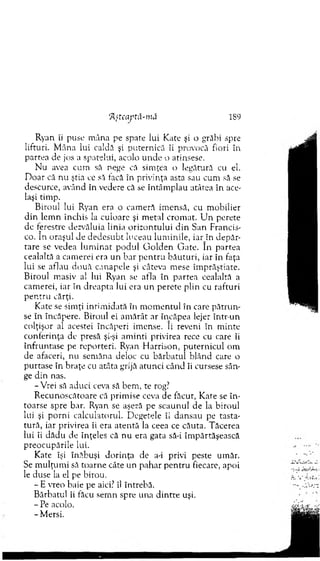 Ryan îi puse m âna pe spate lui Kate şi o grăbi spre
lifturi. M âna lui caldă şi puternică îi provocă fiori în
partea de jos a spatelui, acolo u n d e o atinsese.
N u avea cum să nege că sim ţea o legătură cu el.
D oar că nu ştia ce să tacă în privinţa asta sau cum să se
descurce, având în vedere că se întâm plau atâtea în ace­
laşi tim p.
B iroul lui Ryan era o cam eră im ensă, cu m obilier
d in lem n închis la culoare şi m etal crom at. U n perete
dc ferestre dezvăluia linia orizontului d in San Francis­
co. In oraşul de d ed esu b t luceau lum inile, ia rjn depăr­
tare se vedea lu m in at po d u l G o ld en G ate. în partea
cealaltă a cam erei era un bar p en tru b ău tu ri, iar în faţa
lui se aflau două canapele şi câteva m ese îm prăştiate.
B iroul m asiv a! lui Ryan se afla în p artea cealaltă a
cam erei, iar în d reapta lui era u n perete plin cu rafturi
p en tru cărţi.
Kate se sim ţi intim idată în m om entul în care p ătru n ­
se în încăpere. Biroul ei am ărât ar încăpea lejer într-un
colţişor al acestei încăperi im ense. îi reveni în m inte
conferinţa de presă şi-şi am inti privirea rece cu care îi
înfruntase pe reporteri. Ryan H arrison, puternicul om
de afaceri, nu sem ăna deloc cu bărbatul blând care o
purtase în braţe cu atâta grijă atunci când îi cursese sân­
ge din nas.
-V rei să aduci ceva să bem , te rog?
R ecunoscătoare că prim ise ceva de făcut, K ate se în ­
toarse spre bar. Ryan se aşeză pe scaunul de la biroul
lui şi p o rn i calculatorul. D egetele îi dansau pe tasta­
tură, iar privirea îi era aten tă la ceea ce căuta. T ăcerea
lui îi d ăd u de înţeles că nu era gata să-i îm părtăşească
preocupările lui.
Kate îşi înăbuşi d o rin ţa de a-i privi peste um ăr.
Se m ulţum i să toarne câte un pahar p en tru fiecare, apoi
le duse la el pe birou.
- E vreo baie pe aici? îl întrebă.
B ărbatul îi făcu sem n spre una d in tre uşi.
- Pe acolo.
- M ersi.
ftşteaptâ-mă 189
 