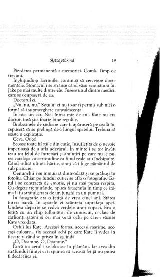 Pierderea p erm an en tă a m em oriei. C om ă. T im p de
trei ani.
înghiţindu-şi lacrim ile, co n tin u ă să cerceteze docu­
m entele. Stom acul i se strânse când văzu sem nătura lui
Jake pe m ai m ulte d in tre ele. Fusese u n u l d in tre m edicii
care se ocupaseră de ea.
D octorul ei.
„N u, nu, n u .“ Soţului ei nu i s-ar fi perm is suh nici o
form ă să-i supravegheze convalescenţa.
în nici u n caz. N ici într-o m ie de ani. K ate nu era
doctor, însă ştia foarte bine regulile.
B roboanele de sudoare care îi apăruseră pe ceafă în ­
cepuseră să se prelingă de-a lungul spatelui. T rebuia să
existe o explicaţie.
Ceva. Orice!
Scoase roate hârtiile d in cutie^ însufleţită de o nevoie
im perioasă de a afla adevărul. în m inte i se to t învâr­
teau to t felul de întrebări şi am intiri pe care n u le pu ­
tea cataloga cu certitu d in e ca fiind reale sau închipuite.
C â n d ridică ultim a hârtie, sim ţi că-i fuge p ăm ân tu l de
sub picioare.
G en u n ch ii i se în m u iară dintr-odată şi se prăbuşi în
fotoliu. C h iar pe fu n d u l cutiei se afla o fotografie. G â­
tu l i se contractă de em oţie, şi nu m ai p u tea respira.
C u degete trem urânde, apucă fotografia în tim p ce ini-
ma_îi fu străfulgerată de u n junghi ca un pum nal.
în fotografie era o fetiţă de vreo cinci ani. Stătea
într-o barcă. în spatele ei scânteia suprafaţa apei.
U ndeva d ep arte se vedea verdele u n o r copaci. Era o
fetiţă cu u n chip tu lb u ră to r de cu noscut, o claie de
cârlio n ţi şateni şi cei m ai verzi ochi pe care-i văzuse
K ate vreodată.
O chii lui Kate. Aceeaşi form ă, aceeaşi m ărim e, ace­
eaşi culoare... tix aceeaşi ochi pe care K ate îi vedea în
fiecare zi când se privea în oglindă.
„O , D oam ne. O , D oam ne."
Ţarcă to t aerul i se blocase în plăm âni. Iar ceva din
străfu n d u l fiinţei ei îi spunea că această fetiţă riu putea
ti decât tiica ei.
‘Ăştcaptă-m ă 19
 