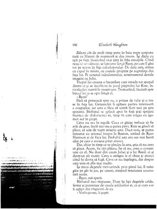 190 îfisabeth ‘l'laugfrton
Zăbovi cât de m ult tim p putu în baia m are corpora­
tistă cu blafuri de m arm ură şi duş im ens. îşi dădu cu
apă pe faţă, încercând să-şi ţină în frâu em oţiile. C â n d
reuşi să se. calmeze, se întoarse lângă Ryan, pe care îl găsi
to t pe scaun în faţa calculatorului. De data asta, stătea
cu capul în m âini, cu coatele proptite pe suprafaţa din
faţa lui. Pe ecranul calculatorului, screensaverul derula
im agini cu Julia.
T rupul lui em ana o încordare care invada to t spaţiul
dintre ei şi se încolăcea în jurul pieptului lui Kate, în-
tinzându-i nervii la m axim um . T rem urând, înainta spre
birou! lui şi se opri lângă el.
- Ryan.7
Fără să privească spre ea, o prinse de talie şi o tra­
se în faţa lui. G en u n c h ii îi apăsaţi partea interioară
a coapselor, iar asta o făcu să sim tă fiori reci pe şira
spinării. B ărbatul se aplecă apoi în faţă şi-şi sprijini
fru n te a de ab d o m en u l ei, tim p în care trăgea cu zgo­
m ot aer în piept.
Ceva nu era în regulă. C eea ce găsise Trebuia să fie
atât. de grav, încât nici n u o putea privi. Kate se gândi să
plece, să uite de toată mizeria asta. Dacă voia, se putea
întoarce cu avionul înapoi la Boston, uitând de Ryan
H arrison şi de fiica lui. Probabil asta era cea mai b u n ă
idee pe care o avusese până atunci.
Dar, chiar în tim p ce se gândea la asta, ştia că nu avea
să plece. A cum , fie câ-i plăcea, fie că nu, avea o conexi­
une cu el. N u d o ar din cauza Juliei şi a lui Reed, ci şi
d intr-un alt motiv. Ceva o atrăgea la el chiar şi atunci
când îşi dorea să fugă. Ceva ce nu înţelegea, dar despre
care voia să afle m ai m ulte.
îşi trecu degetele trernurânde prin părul lui, îl m ân­
gâie pe gât în jos, pe um eri, sim ţin d tensiunea acum u­
lată acolo.
- Ryan, m ă sperii.
B ărbatul nu-i răspunse. D oar îşi lipi degetele calde,
term e şi puternice de oasele şoldurilor ei, ca şi cum s-ar
ti agăţat din răsputeri de ea.
- Vorbeşte-m i, îi şopti.
 