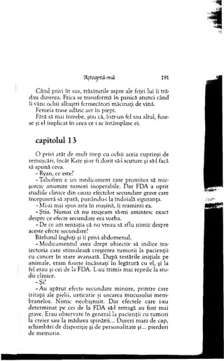 'Aşteaj'tă-mă 191
C â n d privi în sus, trăsăturile aspre ale feţei lui îi tră­
dau durerea. Frica se transform ă în panică atunci când
îi văzu ochii albaştri ferm ecători m ăcinaţi de vină.
Fem eia trase adânc aer în piept.
Fără să m ai întrebe, ştiu că, într-un fel sau altul, fuse­
se şi el im plicat în ceea ce i se întâm plase ei.
capitolul 13
O privi atât de m ult tim p cu ochii aceia cuprinşi de
rem uşcări, încât Kate şi-ar fi d o rit să-l scuture şi să-l facă
să spună ceva.
- Ryan, ce este?
-T ab o fre n e u n m edicam ent care prom itea să m ic­
şoreze an u m ite tum ori inoperabile. D ar FD A a oprit
studiile clinice d in cauza efectelor secundare grave care
începuseră să apară, punându-i la îndoială siguranţa.
-M i-ai m ai spus asta în m aşină, îi ream inti ea.
-Ş tiu . N um ai că nu reuşeam să-mi am intesc exact
despre ce efecte secundare era vorba.
- D e ce am senzaţia că nu vreau să aflu nim ic despre
aceste efecte secundare?
B ărbatul înghiţi şi îi privi abdom enul.
-M e d ic a m e n tu l avea d rep t obiectiv să indice tra­
iectoria care stim ulează creşterea tu m o rii la pacienţii
cu cancer în stare avansată. D u p ă testările iniţiale pe
anim ale, eram foarte în cân taţi în legătură cu el, şi la
fel erau şi cei de la FDA. L-au trim is m ai repede la stu ­
dii clinice.
-Ş i?
- A u a p ăru t efecte secu n d are m inore, p rin tre care
iritaţii ale pielii, u rticarie şi uscarea m u cu su lu i m em ­
bran elo r. N im ic n eo b işn u it. D ar efectele care i-au
d eterm in a t pe cei de la FD A să-l retragă au fost m ai
grave. E rau observate în general la p acienţii cu tu m o ri
la creier sau la m ăduva spinării... D u reri m ari de cap,
schim bări de dispoziţie şi de p erso n alitate şi... pierderi
de m em orie.
 