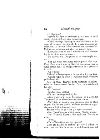 „O , D o am n e.“
Degetele lui Ryan se strânseră şi mai tare în jurul
taliei ei, îm piedicând-o să se îndepărteze.
-C â n d pacienţii im plicaţi în studiile clinice au în ­
ceput să raporteze sim ptom ele, în special pierderile de
m em orie, s-a încetat adm inistrarea m edicam entului.
M ajoritatea nu au resim ţit efecte pe term en lung.
- Ryan, dar de ce mi s-ar fi adm inistrat asta? N u în ţe­
leg. Ai zis că nu am avut cancer.
- N u ai avut. N u... N u ştiu exact ce se întâm plă aici,
dar...
- D ar ce? Nu-şi mai putea m asca panica d in voce.
C u m el nu se uită spre ea, Kate îşi făcu m âna căuş în
jurul bărbiei lui şi i-o înălţă astlei încât să o privească
în ochi.
- C e e, Ryan?
B ărbatul se lăsă pe spate şi începu să se frece pe faţă.
- Uită-te p u ţin pe ecran şi spune-m i dacă-1 recunoşti
pe bărbatul ăla.
Kate îşi trecu degetele peste tastatu ra calculato­
rului lui. Screensaverul dispăru. Pe ecran se ivi chipul
lui Jake.
- O , D oam ne!
- înţeleg că da, şopti el.
- De ce ai tu fotografia lui Jake?
-A sta e doctorul Jacob M cKellen. Bl a dezvoltat
Tabofrenul. Şi tot el conducea studiile clinice.
„N u.“ Kate se întoarse spre m onitor, apoi se dădu
înapoi. N u. Nu era posibil. Vorbele-i răm âneau în gât.
A sta nu se întâm pla cu adevărat.
Ryan se ridică de pe scaun şi o apucă de um eri.
-N u . Nu-m i întoarce spatele acum . Răm âi cu m ine.
-N u . Te înşeli. Există o altă explicaţie. Trebuie să
existe.
- Iubito...
- De ce? Mi-a făcut asta intenţionat?
C u m era posibil ca bărbatul pe care îl iubise, cu
care trăise mai bine de un an, căruia îi încredinţase fiul
192 tEfisaSeth '’bfaughton
 