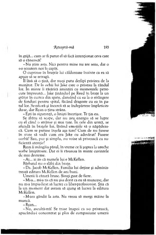 în grijă... cum ar fi p u tu t el să facă in ten ţio n at ceva care
să o rănească?
- N u ştim asta. Nici p en tru m ine nu are sens, dar o
s-o scoatem noi la capăt.
O cuprinse în braţele lui călduroase înainte ca ea să
apuce să se retragă.
11 lăsă să o ţină, dar nu-şi p u tu dezlipi privirea de la
m onitor. D e la ochii lui Jake care o priveau la rândul
lor. în m inte îi răsărită am intiri cu m om entele petre­
cute îm preună... Jake ţinându-I pe Reed în braţe la un
grătar în curtea d in spate, dansând cu ea la o strângere
de fonduri pentru spital, făcând dragoste cu ea în pa­
tul lor. Se-nfioră şi încercă să se îndepărteze îm pletidn-
du-se, d ar Ryan o ţin u strâns.
- Eşti în siguranţă, o linişti încetişor. Te ţin eu.
Se zbătu să scape, dar nu avu_ energia să se lupte
cu el cân d o strânse şi m ai tare. în cele d in urm ă, se
afundă în braţele lui, lăsând em oţiile să o năpădeas­
că. C um se putuse înşela aşa tare? C u m de nu fusese
în srare să vadă cum era Jake cu adevărat? Fusese
oarbă? Sau, p u r şi sim plu, nu voise să privească cu su­
ficientă atenţie?
Ryan îi m ângâia părul, în vrem e ce îi şoptea la ureche
vorbe liniştitoare. D ar ei îi răsunau în m inte cuvintele
de m ai devrem e.
-A i... ai zis că num ele lui e M cKellen.
B ărbatul nu o slăbi d in braţe.
-D a . Jacob M cKellen. Fam ilia lui d eţine şi adm inis­
trează editura M cKellen de ani buni.
U m erii îi căzură brusc. Sim ţi gust de fiere.
-M i-a... mi-a zis că nu şi-a d o rit ca eu să m uncesc, dar
nu m-a îm piedicat să lucrez ca liber-profesionist. Ştia că
la un m o m en t d at aveam să ajung să lucrez la editura
M cKellen.
-M -am gândit la asta. N u vreau să m ergi m âine la
m uncă.
- Ryan...
- N u , ascultâ-m ă! Se trase înapoi ca s-o privească,
apucându-i co n cen trat şi plin de com pasiune um erii
‘Ăşteaptă-m â 193
 