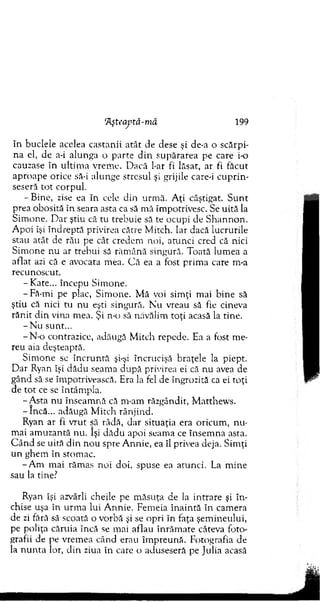 în buclele acelea castanii atât de dese şi de-a o scărpi­
n a el, de a-i alunga o p arte d in supărarea pe care i-o
cauzase în u ltim a vrem e. D acă l-ar fi lăsat, ar fi făcut
ap ro ap e orice să-i alunge stresul şi grijile care-i cuprin-
seseră to t corpul.
-B in e , zise ea în cele din urm ă. A ţi câştigat. S u n t
prea obosită în seara asta ca să m ă îm potrivesc. Se uită la
Sim one. D ar ştiu că tu trebuie să te ocupi de S h an n o n .
A poi îşi în d rep tă privirea cârre M itch. Iar dacă lucrurile
stau atât de rău pe cât credem noi, atu n ci cred că nici
Sim one nu ar trebui să răm ână singură. Toată lum ea a
aflat azi că e avocata m ea. C ă ea a fost prim a care m-a
recunoscut.
-K a te ... începu Sim one.
- Fă-mi pe plac, Sim one. M ă voi sim ţi m ai bine să
ştiu că nici tu n u eşti singură. N u vreau să fie cineva
răn it d in vina m ea. Şi n-o să năvălim to ţi acasă la tine.
- N u sunt...
-N -o contrazice, adăugă M itch repede. Ea a fost m e­
reu aia deşteapră.
S im one se în c ru n tă şi-şi încrucişă braţele la piept.
D ar Ryan îşi dădu seam a d u p ă privirea ei că nu avea de
gând să se îm potrivească. Era la fel de îngrozită ca ei toţi
de to t ce se întâm pla.
-A s ta nu înseam nă că m-am răzgândit, M atthew s.
-în c ă ... adăugă M itch rânjind.
Ryan ar fi v ru t să râdă, dar situaţia era oricum , n u ­
m ai am uzantă nu. îşi d ăd u apoi seam a ce însem na asta.
C â n d se uită d in n ou spre A nnie, ea îl privea deja. Sim ţi
un ghem în stom ac.
-A m m ai răm as noi doi, spuse ea arunci. La m ine
sau la tine?
Ryan îşi azvârli cheile pe m ăsuţa de la in trare şi în ­
chise uşa în urm a lui A nnie. Fem eia în ain tă în cam era
de zi fără să scoată o vorbă şi se opri în faţa şem ineului,
pe poliţa căruia încă se m ai aflau în răm ate câteva foto­
grafii de pe vrem ea când erau îm preună. Fotografia de
la n u n ta lor, d in ziua în care o aduseseră pe Julia acasă
‘Aşteaptă-m ă 199
 