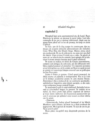 capitolul 2
M ergând lejer prin ap artam en tu l său de hotel, Ryan
H arrison îşi prinse un prosop în jurul taliei. Luă tele­
com anda de pe p at şi aprinse televizorul, după care îşi
şterse b ine părul ud cu u n alt prosop, în tim p ce căuta
C N N -ul.
în baie, apa dc la duş curgea în continuare, dar nu
reuşea să acopere versurile pătrunzătoare ale m elodiei
Come W hat May din Moulin Rouge. M ereu cânta când
era m ulţum ită. El, pe de altă parte, nu avea nici u n chet
de cântat. C eea ce şi-ar fi d o rit era o cafea. Se gândi să
sune să i se aducă u n a în cam eră, însă agitaţia de la tele­
vizor îi atrase atenţia înainte să-şi fi găsit telefonul.
Pe ecran se vedeau to t felul de lum ini interm itente,
oam eni care alergau de colo-colo, iar d in difuzoare stră­
batea ţipătul panicat al sirenelor. U n reporter povestea
ce se întâm plase cu o zi în urm ă, iar Ryan se aşeză pe pat
şi urm ări to t reportajul despre avionul care se prăbuşise
în San Francisco.
Inim a îi bătea cu putere. C ân d apucă prosopul, îşi
d ăd u seam a că palm ele îi transpiraseră. Era ca şi cum
ar fi revăzut accidentul aviatic în care m urise A nnie.
A m intirea îi făcu stom acul să i se contracte spasm odic,
apărându-se îm potriva unei dureri ascuţite, ca de cuţit,
care-i străpunse însuşi centrul fiinţei.
în m om entul acela îi sună telefonul, făcându-1 să tre­
sară şi aducându-1 înapoi în prezent. Se strădui să se
ridice, îşi trecu peste faţă palm a cuprinsă de trem ur
şi trase isteric telefonul din buzunarul p antalonilor pe
care îi aruncase pe spătarul un u i scaun cu doar câteva
ore în urm ă.
- H arrison.
-N em ern icu le, b u b u i glasul baritonal al lui M itch
M atthew s prin difuzor, încărcat cu o doză evidentă de
îngrijorare. M-ai speriat de m oarte. Te sun de ore în şir.
Te-ai u itat !a ştiri?
Ryan părea incapabil să-şi desprindă privirea de la
ecran.
20 ‘ZCisaSetfi Zfaugkton
 