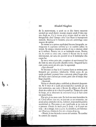 200 CELisafietfi ‘îfaugfiton
de la m atern itate, o poză cu ei d o i într-o excursie
u rcân d pe un u l d in tre m u n ţii stupizi u n d e îl târa m e­
reu după ea. C e îi trecea prin m in te când se u ita la
fotografiile alea? Sim ţea ceva? Lui Ryan îi tran sp irară
m âinile. Stom acul îi frem ăta precum centrifuga unei
m aşini de spălat.
în vrem e ce o privea analizând fiecare fotografie, re-
m uşcarea îi cuprinse sufletul şi i se cuibări adânc în
inim ă. Se sim ţea vinovat p en tru că nu o căutase când
ar fi trebuit. P entru to t ce se în tâm p la acum . P entru
că, în urm ă cu cinci ani, cineva îi făcuse rău în m od
in ten ţio n at, iar asta era posibil să se fi în tâm p lat d in
cauza lui.
îşi trecu m âna prin păr, conştient că sentim entul lui
de vină nu avea să poată schim ba nim ic. Singurul lucru
care conta acum era să o ştie în siguranţă.
- Eşti obosită?
Se întoarse cu faţa la el. L um ina lunii se revărsa prin
fereastră şi-i accentua trăsăturile. O chii aceia de un
verde profund, pom eţii b ine conturaţi, părul bogat plin
de bucle care-i cădeau pe um eri, prin care el tânjea să-şi
bage degetele...
- Epuizată.
Vocea ei obosită părea catifelată şi abrazivă deopotri­
vă. A r fi vrut să o audă pron u n ţân d u -i num ele pe un
to n som noros, aşa cum o făcuse de atâtea ori. Şi-ar fi
d o rit să o ridice şi să o ducă în patul lui. T ânjea să o ţină
în braţe, să se strecoare în interiorul ei şi să facă u itat
to t restul lum ii.
D ar ştia că nu avea cum . Ea încă nu avea încredere în
el. C ân d aflase cine era, se purtase ca u n nem ernic, iar
acum ştiau am ândoi că era, indirect, responsabil pentru
accidentul ei. Precauţia ei era justificată, şi nu voia să
o preseze. O ricât ele m ult şi-ar fi d o rit - ar fi avut ne­
voie - să o atingă, voia ca şi ea, la rândul ei, să îl doreas­
că. C hiar şi o frântură d in cât o dorea el pe ea.
- H aide, îi zise făcându-i sem n să-l urm eze. Te conduc
în cam era de oaspeţi.
 