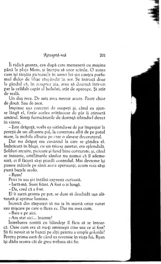 îi ridică geanta, cea d u p ă care m erseseră cu m aşina
pân ă la plaja M oss, şi în cep u să urce scările. O auzea
cum îşi târşâia picioarele în urm a lui şi-i sim ţea p arfu ­
m ul dulce de liliac răsp ân d it în aer. Se în tristă doar
la gândul că, în noaptea aia, avea să doarm ă într-un
pat la celălalt capăt al h o lului, atât de aproape. Şi atât
de reală.
U n duş rece. De asta avea nevoie acum . Poate chiar
de două. Sau de zece.
îm p in se uşa cam erei de oaspeţi şi, cân d ea aju n ­
se lângă el, firele acelea m ătăsoase de păr îi atinseră
um ărul. S im ţi furn icătu rile de d o rin ţă izbitidu-1 direct
în vintre.
- Este drăguţă, vorbi ea uitându-se de ju r îm prejur la
pereţii de u n albastru pai, la cuvertura albă de pe patul
m are, la m obila alburie pe care o alesese decoratorul.
D ar nu drăguţ era cuvântul la care se gândea el.
îm brăcată în blugi, cu un tricou asortat, era splendidă.
Şolduri arcuite, picioare şi fund bine conturate, şi, când
se întoarse, um flăturile sânilor nu num ai că îl adem e­
niră, ci îl făcură să-şi piardă controlul. Mai devrem e îşi
pusese m âinile pe sânii aceia apetisanţi, acum voia să-şi
p u n ă buzele acolo.
- Ryan?
Privi în sus şi-i întâlni expresia curioasă.
- lartă-m ă. S unt frânt. A fost o zi lungă.
- Da, cred că a fost.
El îi aşeză geanta pe pat, se duse să deschidă uşa ală­
tu rată şi aprinse lum ina.
încercă din răsputeri să nu ia în seam ă orice sunet
sau m işcare pe care o făcea ea. D ar nu avea cum .
- Baia e pe aici.
-A m stat aici... înainte?
întrebarea rostită cu blândeţe îl făcu să se întoar­
că. O are cum era să nu-ţi am inteşti cine sau ce ai fost?
Să fii nevoit să te bazezi pe alţii pentru a um ple golurile?
P entru prim a oară de când ea revenise în viaţa lui, Ryan
îşi dădu seam a cât de greu trebuia să-i fie.
fĂşteaptâ-mă 201
 