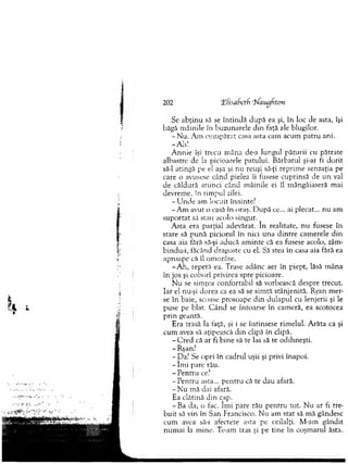 Se ab ţin u să se în tin d ă după ea şi, în loc de asta, îşi
băgă m âinile în buzunarele d in faţă ale blugilor.
- N u. A m cu m părat casa asta cam acum patru ani.
-A h !
A n n ie îşi trecu m âna de-a lungul păturii cu pătrate
albastre de la picioarele patului. B ărbatul şi-ar fi d orit
să-l atingă pe el aşa şi nu reuşi să-ţi reprim e senzaţia pe
care o avusese când pielea îi fusese cuprinsă de u n val
de căldură atunci când m âinile ei îl m ângâiaseră mai
devrem e, în tim pul zilei.
- U n d e am locuit înainte:
-A m avut o casă în oraş. D upă ce... ai plecat... nu am
su p o rtat să stau acolo singur.
A sta era parţial adevărat. în realitate, n u fusese în
stare să p u n ă piciorul în nici una d in tre cam erele d in
casa aia fără să-şi aducă am inte că ea fusese acolo, zâm-
bindu-i, făcând dragoste cu el. Să stea în casa aia fără ea
aproape că îl om orâse.
-A h , repetă ea. Trase adânc aer în piept, lăsă m âna
în jos şi coborî privirea spre picioare.
N u se sim ţea confortabil să vorbească despre trecut.
Iar el nu-şi dorea ca ea să se sim tă stânjenită. Ryan m er­
se în baie, scoase prosoape d in dulap u l cu lenjerii şi le
puse pe blat. C ân d se întoarse în cam eră, ea scotocea
p rin geantă.
Era trasă la faţă, şi i se întinsese rim elul. A răta ca şi
cum avea să aţipească d in clipă în clipă.
- C red că ar fi b in e să te las să te odihneşti.
- Ryan?
- Da? Se opri în cadrul uşii şi privi înapoi.
- îm i pare rău.
- Pentru ce?
-P e n tru asta... p en tru că te dau afară.
- N u m ă dai afară.
Ea clătină d in cap.
- Ba da, o fac. îm i pare rău p en tru tot. N u ar fi tre­
b u it să vin în San Francisco. N u am stat să m ă gândesc
cum avea să-i afecteze asta pe ceilalţi. M -am gândit
num ai la m ine. Te-am tras şi pe tine în coşm arul ăsta.
202 ‘Efisafietfi 'ifaugften
 