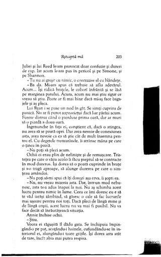 Juliei şi lui Reed le-am provocat d o ar confuzie şi dureri
de cap. Iar acum le-am pus în pericol şi pe Sim one, şi
pe S hannon.
-T u nu ai greşit cu nim ic, o contrazise el cu blândeţe.
-B a da. M i-am spus că trebuie să aflu adevărul.
A cum ... îşi ridică braţele, le coborî înfrântă şi se lăsă
pe m arginea patului. A cum , acum n u m ai ştiu sigur ce
vreau să ştiu. Poate ar fi m ai bine dacă mi-aş face baga­
jele şi aş pleca.
Lui Ryan i se puse un nod în gât. Se sim ţi cuprins de
panică. N u ar fi p u tu t supravieţui dacă l-ar părăsi acum .
Fusese distrus când o pierduse prim a oară, dar ar m uri
să o piardă a doua oară.
în g enunche în faţa ei, conştient că, dacă o atingea,
nu avea să se poată opri. D ar avea nevoie de conexiunea
asta, avea nevoie ca ea să ştie cât de m ult însem na p en ­
tru el. C u degetele trem urânde, îi strânse m âna pe care
o ţinea în poală.
- Nu poţi să pleci acum .
O ch ii ei erau p lin de nelinişte şi de rem uşcare. Tris­
teţea pe care o văzu acolo îi făcu p iep tu l să se co n tracte
în m od dureros. îşi dorea să o po ată cu p rin d e în b raţe
şi s-o tragă aproape, să alunge durerea pe care o sim ­
ţeau am ândoi.
-N u poţi să-mi spui că îţi doreşti aşa ceva, îi şopti ea.
- N u , nu vreau m izeria asta. Dar, într-un m od n eb u ­
nesc, asta te-a adus înapoi la noi. N u aş schim ba acest
lucru p en tru nim ic în lum e. C eea ce îm i doresc eu e să
te văd iarăşi zâm bind, să găsesc o cale să fac lucrurile
m ai uşoare p en tru noi toţi. Dacă pleci de lângă m ine şi
de lângă copii, acest lucru nu va mai fi posibil. N u va
face decât să înrăutăţească situaţia.
A nnie închise ochii.
- Ştiu.
Vocea ei răguşită îl dădu gata. Se închipuia îm p in ­
gând-o pe pat, scoţându-i hainele, cufundându-se în in­
teriorul ei, alungându-i toate grijile. îşi dorea asta atât
de tare, încât abia m ai putea respira.
H şttaptâ-m ă 203
 