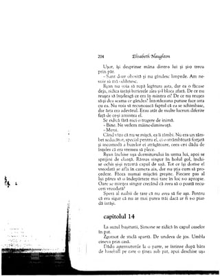 U şor, îşi desprinse m âna dintr-a lui şi şi-o trecu
prin păr.
- S u n t doar obosită şi nu gândesc lim pede. Am ne­
voie să m ă odihnesc.
Ryan nu voia să rupă legătura asta, dar ea o făcuse
deja, ridica iarăşi barierele alea şi-l bloca afară. D e ce nu
reuşea să înţeleagă ce era în m intea ei? D e ce nu reuşea
să-şi dea scam a ce gândea? Întotdeauna putuse face asta
cu ea. N u voia să recunoască faptul că ea se schim base,
dar ăsta era adevărul. Erau atât de m ulte lucruri diferite
faţă de ce-şi am intea el.
Se ridică fără nici o tragere de inim ă.
- Bine. N e vedem m âine-dim inoaţâ.
-M ersi.
C ân d văzu că nu se mişcă, ea îi zâmbi. N u era u n zâm­
bet seducător, special pen tru el, ci o strâm bătură forţată
şi incom odă a buzelor ei atrăgătoare, ceea cc-i dădu de
înţeles că era vrem ea să plece.
Ryan închise uşa d o rm ito ru lu i în u rm a lui, apoi se
sprijini de clanţă. Răm as singur în h o lu l gol, în ch i­
se ochii şi-şi rezem ă capul de uşă. Tot ce îşi dorise el
vreodată se afla în cam era aia, d ar nu ştia cum să p ro ­
cedeze. Făcea num ai m işcări greşite. Fiecare pas al
lui părea să o îndepărteze m ai tare în loc s-o apropie.
O are se m inţea singur crezând că avea să o poată recu­
ceri vreodată?
Spera al naibii de tare că nu avea să fie aşa. Pentru
că era sigur că nu ar m ai putea trăi dacă ar fi s-o piar­
dă iarăşi.
capitolul 14
La auzul buşiturii, Sim one se ridică în capul oaselor
în pat.
Zgom ot de sticlă spartă. D e undeva de jos. U m bla
cineva prin casă.
D ădu aşternuturile la o parte, se întinse d u p ă bâta
de baseball pe care o ţinea sub pat, apoi deschise uşa
204 îfisabeth 'T/aiigfiton
 