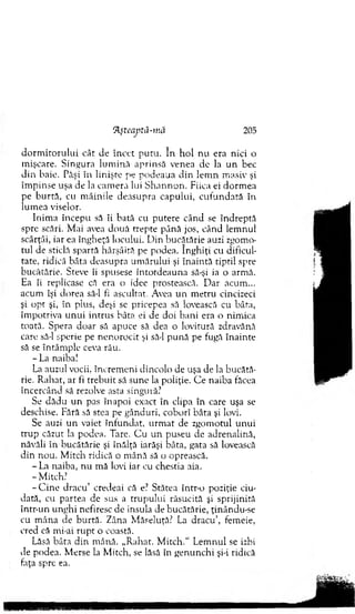 ‘ĂşteajKâ-mă 205
d o rm ito ru lu i cât de Încet putu. în h o l nu era nici o
m işcare. Singura lu m in ă aprinsă venea de la u n bec
din baie. Păşi în linişte pe podeaua d in lem n m asiv şi
îm pinse uşa de la cam era lui S h an n o n . Fiica ei dorm ea
pe burtă, cu m âinile deasupra capului, cu fu n d ată în
lum ea viselor.
Inim a începu să îi bată cu putere când se îndreptă
spre scări. M ai avea două trepte până jos, când lem nul
scârţâi, iar ea îngheţă locului. D in bucătărie auzi zgom o­
tul de sticlă spartă hârşâită pe podea. înghiţi cu dificul­
tate, ridică bâta deasupra um ărului şi înaintă tiptil spre
bucătărie. Steve îi spusese întotdeauna să-şi ia o arm ă.
Ea îi replicase că era o idee prostească. D ar acum ...
acum îşi dorea să-l fi ascultat. Avea u n m etru cincizeci
şi o p t şi, în plus, deşi se pricepea să lovească cu bâta,
îm potriva u n u i intrus bâta ei de doi bani era o nim ica
toată. Spera doar să apuce să dea o lovitură zdravănă
care să-l sperie pe nenorocit şi să-l p u n ă pe fugă înainte
să se întâm ple ceva rău.
- La naiba!
La auzul vocii, încrem eni dincolo de uşa de la bucătă­
rie. R ahat, ar fi treb u it să sune la poliţie. C e naiba făcea
încercând să rezolve asta singură.’
Se d ădu un pas înapoi exact în clipa în care uşa se
deschise. Fără să stea pe gânduri, coborî bâta şi lovi.
Se auzi u n vaiet înfundat, u rm at de zgom otul unui
trup căzut la podea. Tare. C u u n puseu de adrenalină,
năvăli în bucătărie şi înălţă iarăşi bâta, gata să lovească
din nou. M itch ridică o m ână să o oprească.
- La naiba, nu m ă lovi iar cu chestia aia.
- M itch!
-C in e dracu’ credeai că e? Stătea într-o poziţie ciu­
dată, cu partea de sus a trupului răsucită şi sprijinită
într-un unghi nefiresc de insula de bucătărie, ţinându-se
cu m âna de burtă. Zâna M ăseluţă? La dracu’, femeie,
cred că mi-ai ru p t o coastă.
Lăsă bâta din m ână. „R ahat. M itch.“ Lem nul se izbi
de podea. M erse la M itch, se lăsă în genunchi şi-i ridică
faţa spre ea.
 