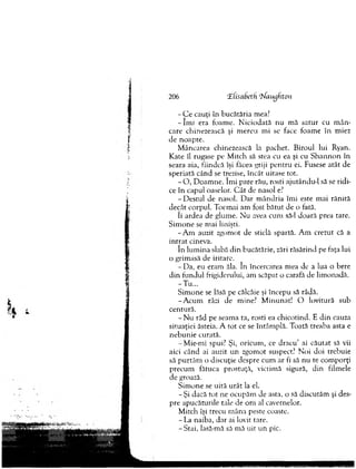 - C e cauţi în bucătăria mea?
- îm i era foam e. N iciodată nu m ă satu r cu m ân ­
care chinezească şi m ereu m i se face foam e în m iez
de n oapte.
M âncarea chinezească la pachet. B iroul lui Ryan.
Kate îl rugase pe M itch să stea cu ea şi cu S h an n o n în
seara aia, fiindcă îşi făcea griji p en tru ei. Fusese atât de
speriată când se trezise, încât uitase tot.
- O , D oam ne. îm i pare rău, rosti ajutându-l să se rid i­
ce în capul oaselor. C ât de nasol e?
-D e stu l de nasol. D ar m ândria îm i este m ai rănită
decât corpul. Tocm ai am fost b ătu t de o fată.
îi ardea de glum e. Nu avea cum să-l doară prea tare.
Sim one se m ai linişti.
-A m auzit zgom ot de sticlă spartă. A m crezut că a
in tra t cineva.
în lu m in a slabă d in bucătărie, zări răsărind pe faţa lui
o grim asă de iritare.
-D a , eu eram ăla. In încercarea m ea de a lua o bere
d in fundul frigiderului, am scăpat o carafă de lim onadă.
-T u ...
S im one se lăsă pe călcâie şi începu să râdă.
-A c u m râzi de m ine? M inunat! O lovitură sub
centură.
- N u râd pe seam a ta, rosti ea chicotind. E d in cauza
situaţiei âsteia. A tot ce se întâm plă. Toată treaba asta e
neb u n ie curată.
-M ie-m i spui? Şi, oricum , ce d racu ’ ai cău tat să vii
aici când ai auzit un zgom ot suspect? N oi doi trebuie
să p u rtăm o discuţie despre cum ar fi să nu te com porţi
precum fâtuca prostuţă, victim ă sigură, d in film ele
de groază.
Sim one se uită urât la el.
- Şi dacă to t ne ocupăm de asta, o să discutăm şi des­
pre apucăturile tale de om al cavernelor.
M itch îşi trecu m âna peste coaste.
- La naiba, dar ai lovit tare.
- Stai, lasă-mă să m ă uit u n pic..
206 OEfisabeth. ‘tiimgfton
 
