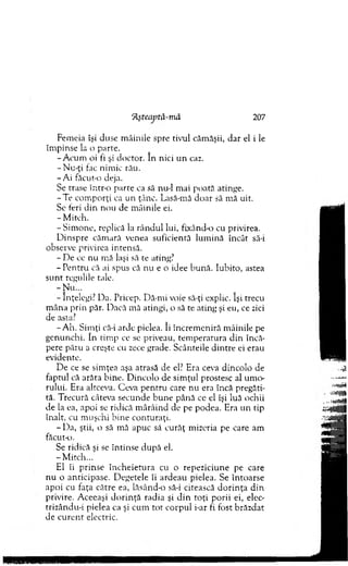 Fem eia îşi duse m âinile spre tivul căm ăşii, dar el i le
îm pinse la o parte.
-A c u m oi fi şi doctor. In nici u n caz.
- N u-ţi fac nim ic rău.
-A i făcut-o deja.
Se trase într-o parte ca să nu-1 m ai poată atinge.
-T e com porţi ca un ţânc. Lasă-mă doar să m ă uit.
Se feri d in nou de m âinile ei.
- M itch.
-S im o n e , replică la rân d u l lui, fixând-o cu privirea.
D inspre căm ară venea suficientă lum ină încât să-i
observe privirea intensă.
- D e ce nu m ă laşi să te ating?
- P entru că ai spus că nu e o idee bună. Iubito, astea
su n t regulile tale.
-N u ...
- Înţelegi? Da. Pricep. Dă-mi voie să-ţi explic. îşi trecu
m âna prin păr. Dacă m ă atingi, o să te ating şi eu, ce zici
de asta?
-A h . Sim ţi că-i arde pielea. îi încrem eniră m âinile pe
genunchi. în tim p ce se priveau, tem peratura d in încă­
pere păru a creşte cu zece grade. Scânteile d in tre ei erau
evidente.
D e ce se sim ţea aşa atrasă de el? Era ceva dincolo de
faptul că arăta bine. D incolo de sim ţul prostesc al um o­
rului. Era altceva. Ceva pen tru care nu era încă pregăti­
tă. T recură câteva secunde b u n e până ce el îşi luă ochii
de la ea, apoi se ridică m ârâind de pe podea. Era u n tip
înalt, cu m uşchi bine conturaţi.
- Da, ştii, o să mă apuc să curăţ m izeria pe care am
făcut-o.
Se ridică şi se în tin se după el.
-M itc h ...
El îi prinse în ch eietu ra cu o repeziciune pe care
n u o anticipase. D egetele îi ardeau pielea. Se în to arse
apoi cu faţa către ea, lăsând-o să-i citească d o rin ţa d in
privire. A ceeaşi d o rin ţă radia şi d in to ţi porii ei, elec-
trizându-i pielea ca şi cum to t co rp u l i-ar fi fost brăzdat
de cu ren t electric.
Aşteaptă-m â 207
 