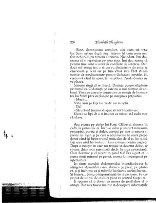 208 XCisaSeth 'Maugfiton
-B in e , dom n işo ară consilier, uite cum stă trea­
ba. S u n t n e b u n d u p ă tine. în tr-u n fel cum n-am m ai
fost n eb u n d u p ă n im en i altcineva. N iciodată. îm i dau
seam a că o reprezinţi pe sora m ea. îm i dau seam a că
p en tru tin e su n t o sursă de conflicte de interese. Dar,
dacă mă atingi iar, o să u it cu desăvârşire de etica ta
en erv an tă şi o să sar pe tin e chiar aici. Fără să am
nevoie de m edicam ente pen tru disfuncţii erectile. Şi,
crede-m ă când îţi spun, îţi va plăcea. A m ân d u ro ra ne
va plăcea.
Sim one sim ţi că se îneacă. D orinţa pusese stăpânire
pe tru p u l ei. O d orinţă pe care n u o m ai sim ţise de ani
b uni. V iaţa pe care şi-o construise cu atenţie de la m oar­
tea lui Steve păra să planeze pe m arginea prăpastiei.
-M itc h ...
V ăzu cum pe faţa lui tresări u n m uşchi.
-D a ?
- Sărută-m ă înainte să apuc să mă îm potrivesc.
G u ra i se lipi de a ei în ain te ca m ăcar să-l audă miş-
cându-se.
A pa picura pe pielea lui Kate. C lăbucul aluneca în
cadă, la picioarele ei. închise ochii şi inspiră m ireasm a
proaspătă, curată şi dulce, aceeaşi pe care o em ana şi
pielea lui Ryan şi pe care o adulm ecase în seara prece­
dentă când îşi lipise tru p u l m usculos de al ei. îşi ridică
faţa spre jetul fierbinte d in baia cam erei pentru oaspeţi.
D upă o noapte în care nu reuşise să doarm ă deloc, se
sim ţea chiar mai extenuată decât în ziua precedentă.
O are dorm ise şi el recent în patul ăla? Era sigură că îi
putea sim ţi m irosul pe pernă, arom a lui im pregnată pe
aşternuturi.
îşi sim ţi m uşchii ab d o m en u lu i încordându-i-se la
atingerea săp u n u lu i care-i aluneca pe piele, pe p ân te­
ce, şi-şi în c h ip u i că şi m âinile lui făceau acelaşi lucru...
Şi buzele... Sim ţi o îm p u n sătu ră în tre picioare. Fu cu­
prinsă de u n val de căldură până în centrul fiinţei ei.
îi spusese că o dorea, că m urea de nerăbdare să o
atingă. D ar asta fusese înainte să descopere inform aţiile
 