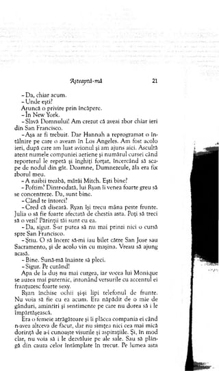 7lşteaptâ-mâ 21
- D a, chiar acum .
- U nde eşti?
A runcă o privire prin încăpere.
- In N ew York.
- Slavă D om nului! A m crezut că aveai zbor chiar ieri
d in San Francisco.
-A şa ar fi trebuit. D ar H an n ah a reprogram at o în ­
tâlnire pe care o aveam în Los Angeles. A m fost acolo
ieri, după care am luat avionul şi am ajuns aici. A scultă
aten t num ele com paniei aeriene şi n u m ăru l cursei când
reporterul le repetă şi înghiţi forţat, încercând să sca­
pe de nodul din gât. D oam ne, D um nezeule, ăla era fix
zborul m eu.
- A naibii treabă, m ârâi M itch. Eşti bine?
- Poftim? D intr-odată, lui Ryan îi venea foarte greu să
se concentreze. D a, su n t bine.
- C ân d te întorci?
-C re d că diseară. Ryan îşi trecu m âna peste frunte.
Julia o să fie foarte afectată de chestia asta. Poţi să treci
să o vezi? Părinţii tăi su n t cu ca.
- Da, sigur. S-ar putea să nu m ai prinzi nici o cursă
spre San Francisco.
- Ştiu. O să încerc să-mi iau bilet către San Jose sau
Sacram ento, şi de acolo vin cu m aşina. V reau să ajung
acasă.
- Bine. Sună-m ă înainte sâ pleci.
- Sigur. Pe curând!
A pa de la duş nu m ai curgea, iar vocea lui M onique
se auzea m ai puternic, in to n ân d versurile cu accentul ei
franţuzesc foarte sexy.
Ryan închise ochii şi-şi lipi telefonul de frunte.
N u voia sâ fie cu ea acum . Era năpădit de o m ie de
gânduri, am intiri şi sentim ente pe care nu dorea să i le
îm părtăşească.
Era o fem eie atrăgătoare şi îi plăcea com pania ei când
n-avea altceva de făcut, dar nu sim ţea nici cea mai mică
d o rin ţă de a-i cunoaşte visurile şi aspiraţiile. Şi, în m od
clar, nu voia să i le dezvăluie pe ale sale. Sau să plân­
gă d in cauza celor întâm plate în trecut. Pe lum ea asta
 
