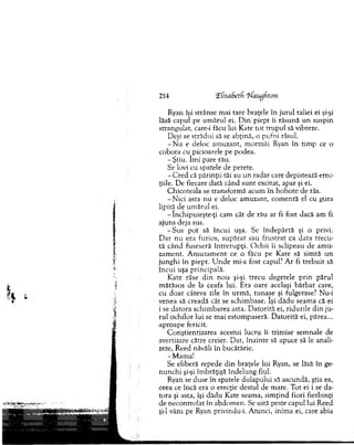 214 ‘Efisadetfi ‘hfaugdton
Ryan îşi strânse m ai tare braţele în ju ru l taliei ei şi-şi
lăsă capul pe um ărul ei. D in piept îi răsu n ă u n suspin
strangulat, care-i făcu lui Kate to t tru p u l să vibreze.
Deşi se strădui să se abţină, o pufni râsul.
- N u e deloc am uzant, m orm ăi Ryan în tim p ce o
cobora cu picioarele pe podea.
-Ş tiu . îm i pare rău.
Se lovi cu spatele de perete.
- C red că p ărinţii tăi au un rad ar care depistează erec­
ţiile. D e fiecare dată când su n t excitat, apar şi ei.
C hicoteala se transform ă acum în h o h o te de râs.
-N ic i asta n u e deloc am uzant, co m en tă el cu gura
lipită de um ărul ei.
- închipuieşte-ţi cam cât de rău ar fi fost dacă am fi
ajuns deja sus.
-S u s p o t să în cu i uşa. Se în d e p ărtă şi o privi.
D ar n u era furios, su p ă rat sau fru strat ca data trecu ­
tă când fuseseră în tre ru p ţi. O ch ii îi sclipeau de am u ­
zam ent. A m u zam en t ce o făcu pe Kate să sim tă u n
ju n g h i în piept. U n d e mi-a fost capul? A r fi tre b u it să
în c u i uşa principală.
K ate râse d in n o u şi-şi trecu degetele p rin părul
m ătăsos de la ceafa lui. E ra oare acelaşi b ărb at care,
cu d o ar câteva zile în u rm ă, tu n ase şi fulgerase? Nu-i
venea să creadă cât se schim base. îşi d ăd u seam a că ei
i se d ato ra schim barea asta. D ato rită ei, rid u rile d in ju ­
rul o ch ilo r lui se m ai estom paseră. D ato rită ei, părea...
ap ro ap e fericit.
C onştientizarea acestui lucru îi trim ise sem nale de
avertizare către creier. D ar, în ain te să apuce să le anali­
zeze, R eed năvăli în bucătărie.
-M am a!
Se eliberă repede d in braţele lui Ryan, se lăsă în ge­
n u n ch i şi-şi îm brăţişă în d elu n g fiul.
Ryan se duse în spatele dulap u lu i să ascundă, ştia ea,
ceea ce încă era o erecţie destul de m are. T ot ei i se da­
to ra şi asta, îşi d ăd u Kate seam a, sim ţin d fiori fierbinţi
de n eco n tro lat în abdom en. Se uită peste capul lui Reed
şi-l văzu pe Ryan privindu-i. A tunci, inim a ei, care abia
 