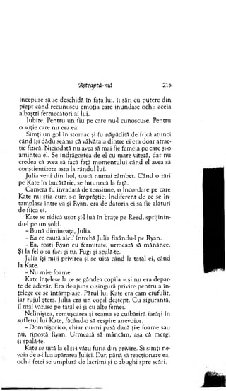 'Aşteaptă-mă 215
începuse să se deschidă în faţa lui, îi sări cu putere d in
piept când recunoscu em oţia care in u n d ase ochii aceia
albaştri ferm ecători ai lui.
Iubire. P entru u n fiu pe care nu-1 cunoscuse. Pentru
o soţie care nu era ea.
Sim ţi un gol în stom ac şi fu năp ăd ită de frică atunci
când îşi d ăd u seam a că vâlvătaia d in tre ei era d o ar atrac­
ţie fizică. N iciodată nu avea să m ai fie fem eia pe care şi-o
am intea el. Se îndrăgostea de el cu m are viteză, dar nu
credea că avea să facă faţă m o m en tu lu i când el avea să
conştientizeze asta la rân d u l lui.
Julia veni d in hol, toată n um ai zâm bet. C â n d o zări
pe K ate în bucătărie, se în tu n ecă la faţă.
C am era fu invadată de tensiune, o în co rd are pe care
K ate nu ştia cum s o îm prăştie. In d iferen t de ce se în ­
tâm plase între ea şi Ryan, era de datoria ei să fie alături
de fiica ei.
K ate se ridică uşor şi-l luă în braţe pe R eed, sprijinin-
du-1 pe un şold.
- B ună dim ineaţa, Julia.
- Ea ce caută aici? întrebă Julia fixându-1 pe Ryan.
- E a , rosti Ryan cu ferm itate, urm ează să m ănânce.
Şi la fel o să faci şi tu. Fugi şi spală-te.
Julia îşi m iji privirea şi se uită când la tatăl ei, când
la Kate.
- N u mi-e foam e.
K ate înţelese la ce se gândea copila - şi n u era depar­
te de adevăr. Era de-ajuns o singură privire p en tru a în ­
ţelege ce se întâm plase. Părul lui K ate era cam ciufulit,
iar ru ju l şters. Julia era u n copil deştept. C u siguranţă,
îl m ai văzuse pe tatăl ei şi cu alte fem ei.
N eliniştea, rem uşcarea şi team a se cuibăriră iarăşi în
sufletul lui Kate, făcând-o să respire anevoios.
- D om nişorico, chiar nu-m i pasă dacă ţi-e foam e sau
nu, ripostă Ryan. U rm ează să m âncăm , aşa că m ergi
şi spală-te.
K ate se uită la el şi-i văzu furia d in privire. Şi sim ţi ne­
voia de a-i lua apărarea Juliei. Dar, până să reacţioneze ea,
ochii fetei se u m plură de lacrim i şi o zbughi spre scări.
 