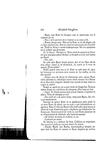 216 ‘Zfisabetfi 'hlaughton
-R y an , zise Kate în liniştea care se aşternuse, n u fi
supărat pe ea.
- N u o să îi perm it să te trateze ca şi cum ai fi...
- B ună, draga mea. M am a lui Kate se ivi de d u p ă colţ
cu faţa zâm bitoare, fără să observe tensiunea d in bucătă­
rie. Tatăl lui K ate o urm ă îndeaproape. N u ne aşteptam
să te vedem aşa devrem e.
O , la d racu ’. P ărinţii ei. K ate intră în panică şi încer­
că să-şi aranjeze părul răvăşit cu braţul cu care nu-1 ţinea
pe Reed.
-P ă i, ăăă...
Se uită spre Ryan după ajutor, d ar el nu făcu decât
să-şi plece capul şi să rânjească, de parcă ar fi vrut să
spună „Te-au p rin s’1.
H alal ajutor m ai era şi el. Kate se uită spre el, apoi
îşi întoarse iar privirea spre m am a ei. La naiba, ce era
să-i spună?
-A v em ceva de făcut în d im ineaţa asta, spuse Ryan
către părinţii ei, salvând-o exact când crezuse că o lăsase
să se descurce singură. Există vreo şansă să m ai staţi cu
copiii şi astăzi?
Roger se aşeză pe u n scaun în alt de lângă bar. în tin se
m âna după u n ciorchine de strugure aflat într-un bol.
- Sigur. In după-am iaza asta joacă G iants. C o p iilo r le
place. V reţi să m ergeţi şi voi?
- N u cred că o să avem tim p, răspunse Ryan, dar ori­
cum m ulţum im .
în ain te să apuce Kate să se gândească prea m ult la
ce avea Ryan de gând, sus se auzi o uşă trântindu-se cu
zgom ot. Kate îl văzu pe Ryan ridicând ochii spre tavan şi
observă cum frustrarea puse stăpânire pe trăsăturile lui
frum oase. S entim entul de vină cu care Kate ajunsese să
se obişnuiască în ultim ele zile luară proporţii.
- A r trebui să m erg să vorbesc cu ea.
- Lasă-mă pe m ine.
Se întinse şi o strânse de braţ. C ăldura se îm prăştie
din p u n ctu l acela şi-i ajunse direct la inim ă.
- H aide, Reed, zise Kathy, întinzându-şi braţele în ­
spre fiul lui Kate în vrem e ce Ryan dispăru pe scările
 