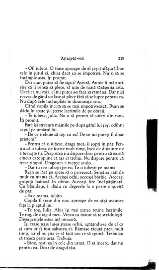 Hşteaptă-mă 219
- O f, iubito. O trase aproape de el şi-şi înfăşură bra­
ţele în ju ru l ei, chiar dacă ea se îm potrivi. N u o să se
întâm ple asta, îţi prom it.
D ar cum putea să fie sigur? A seară, A n n ie îi m ă rtu ri­
sise că îi venea să plece, să uite de toată tărăşenia asta.
D acă ea n u voia, el n u putea s-o facă să răm ână. D ar nici
n-avea de gând s o lase să plece fără să se lu p te p e n tru ea.
N u după cele întâm plate în dim in eaţa asta.
C â n d copila încetă să se m ai îm potrivească, R yan se
d ădu în spate şi-i şterse lacrim ile de pe obraji.
-T e iubesc, Julia. N u o să perm it să suferi d in n o u .
Iţi prom it.
Fata îşi strecură m âinile pe d u p ă gâtul lui şi-şi o d ih n i
capul pe u m ăru l lui.
- D e ce trebuie să ieşi cu ea? D e ce n u p u teţi fi do ar
prieteni?
- P entru că o iubesc, draga m ea, îi şopti în păr. Pen­
tru că o iubesc de foarte m u lt tim p, încă de d in a in te de
a te naşte tu. D ragostea nu dispare d o ar p en tru că există
cineva care spune că aşa ar trebui. N u dispare p e n tru că
trece tim pul. D ragostea e m ereu acolo.
- D ar tu n-o iubeşti pe ea. T u o iubeşti pe m am a.
Ryan se lăsă pe spate să o privească. S em ăn a a tât d e
m u lt cu m am a ei. A ceiaşi ochi, aceeaşi bărbie. A ceeaşi
g ro p iţă haioasă în obraz. A ceeaşi fire în c ăp ăţân ată.
C u b lân d eţe, îi d ăd u cu degetele la o p arte o şuviţă
de păr.
- Ea e m am a, iubito.
C opila îl trase d in n ou aproape de ea şi-şi ascunse
faţa la pieptul lui.
-T e rog, Julia. A bia îşi m ai putea reţine lacrim ile.
Te rog, de dragul m eu. V reau ca m ăcar să te străduieşti.
D ivergenţele astea m ă om oară.
îşi trase nasul şi-şi şterse ochii, agăţându-se de el ca
şi cum ar fi fost salvarea ei. R ăm ase tăcută p rea m u lt
tim p, iar el n u ştia ce să facă sau ce să spună. T rebuiau
să treacă peste asta. Trebuia.
- B ine, rosti ea în cele d in urm ă. O să încerc, d ar n u
p en tru ea. D oar de dragul tău.
 