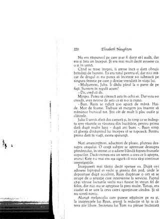 N u era răspunsul pe care şi-ar fi d o rit să-l audă, dar
era şi ăsta un început. Şi era m ai m ult decât avusese cu
o zi în urm ă.
C ân d se trase în ap o i, îi şterse încă o dată obrajii
brăzdaţi de lacrim i. Ea era to tu l p en tru el, d ar nici m ă­
car de dragul ei nu putea să înceteze s-o iubească pe
singura fem eie pe care o dorise vreodată în viaţa lui.
-M u lţu m esc, Julia. îi dădu părul la o parte de pe
faţă. S untem în regulă acum?
- Da, cred că da.
M inţea. Putea să citească asta în ochii ei. D ar voia s-o
creadă, avea nevoie de asta ca să n-o ia razna.
-B u n . Ryan se ridică şi-o apucă de m ână. H ai­
de. M or de foam e. T rebuie să m ergem jos în ain te să
m ănânce b u n icu l tot. Ştii cât de m ult îi plac ouăle şi
clătitele.
Julia îl urm ă afară d in cam eră şi, în tim p ce se în d rep ­
ta spre râsetele ce răsunau d in bucătărie, pen tru prim a
dată după m ulte luni - d upă ani b u n i -, Ryan sim ţi
că gheaţa d in ă u n tru l lui începea să se topească. Pentru
prim a dată în viaţă, exista speranţă.
N ori am eninţători, aducători de ploaie, pluteau dea­
supra oraşului. O ceaţă subţire se aşternuse deasupra
păm ântului, în vrem e ce o adiere blândă foşnea frunzele
copacilor. Dacă vrem ea era u n sem n a ceea ce îi aştepta,
atunci Kate nu m ai era aşa sigură că voia să-şi continue
investigaţiile.
începuseră mai târziu decât sperase ea. D upă ce-i
adusese laptopul ei vechi şi geanta d in pod, unde le
depozitase după accident, Ryan dispăruse o oră să se
ocupe de o situaţie care intervenise la serviciu. Faptul
că-şi văzuse lucrurile vechi nu-i fusese în vreun fel de
folos, dar nici nu se aşteptase la prea m ulte. Totuşi, era
ciudat să se uite la ceva care-i aparţinuse cândva. Şi să
n u sim tă nim ic.
A lungă m elancolia care pusese stăpânire pe ea şi,
la insistenţele lui Ryan, aranjă la redacţie să îşi ia câ­
teva zile libere. Secretara lui T om nu păruse încântată
220 TfisaSeth rNaughton
 