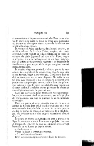 ftşteaptă-m ă 221
să transm ită m ai departe cererea ei, dar K ate nu se sim ­
ţea în stare să se certe cu Ryan pe tem a asta. C el p u ţin
n u înainte să descopere cine anum e de la editură era
im plicat în dispariţia ei.
In vrem e ce Ryan conducea de-a lungul coastei, ea
verifica adrese. Pe H arb o r D rive, m aşina sări peste
o p ro tu b eran ţă m enită să reducă viteza, iar ea ţo p ăi în
scaunul de piele. Jaguarul cel n o u al lui Ryan, negru
şi sclipitor, ieşea în evidenţă aici ca un deget um flat,
atât de diferit de furgonetele ruginite şi de m aşinile de
fam ilie uzate, parcate pe aleile de pe m arginea acestei
străzi dărăpănate.
In m aşina elegantă, privindu-1 dintr-o parte, îşi rea­
m inti că era un bărbat de succes. Erau clipe în care uita
că era faim os, bogat şi cu prestigiu. C ân d erau doar ei
doi, se com porta ca un om obişnuit. N u trăia ca un
tip care avea m ilioane şi nu se com porta de parcă ar fi
p u tu t să te cum pere şi să te vândă cât ai bate d in palm e.
D ar existau şi clipe în care-i zărea felul în care privea sau
îl auzea vorbind la telefon cu u n parten er de afaceri şi
atunci îşi am intea cât de puternic era.
C um era adevăratul Ryan H arrison? Rece şi protoco­
lar, ca prim a oară când se întâlniseră, sau cald şi plin
de com pasiune, aşa cum se purtase cu ea în ultim ele
câteva zile?
Kate nu putea să nege atracţia sexuală pe care o
sim ţea de fiecare dată când era în apropierea ei şi nici
sen tim en tele inexplicabile pe care le n u trea p en tru
el, dar îşi pu n ea la îndoială capacitatea de a g ândi lo­
gic. N u învăţase nim ic d in pro p ria experienţă alături
deJake?
li răsuna în m inte conversaţia pe care o purtase cu
Ryan în seara precedentă. îl cunoscuse pe Jake. Lucrase­
ră îm preună. D incolo de ceea ce-i spusese, avea o vagă
bănuială că nu fusese pe deplin sincer.
- C red că asta e.
Vocea lui Ryan îi întrerupse visarea.
- E o am barcaţiune locuită.
Ryan viră m aşina şi întoarse spre locul de parcare.
 