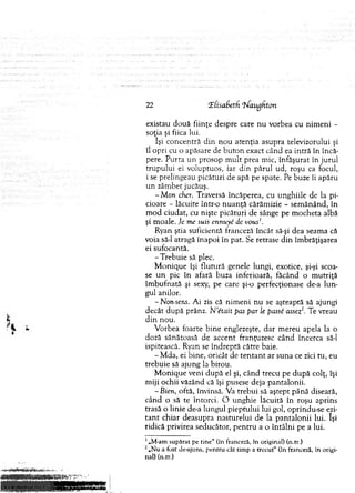 22 l(isaf>eth ’bfaughton
existau d o u ă fiinţe despre care n u vorbea cu nim en i -
soţia şi fiica lui.
îşi concentră din n o u atenţia asupra televizorului şi
îl opri cu o apăsare de b u to n exact când ea intră în încă­
pere. P urta un prosop m u lt prea m ic, înfăşurat în ju ru l
tru p u lu i ei voluptuos, iar d in părul ud, roşu ca focul,
i se prelingeau picături de apă pe spate. Pe buze îi apăru
u n zâm bet jucăuş.
- Mon cher. Traversă încăperea, cu unghiile de la pi­
cioare - lăcuite într-o n u an ţă cărăm izie - sem ănând, în
m od ciudat, cu nişte picături de sânge pe m ocheta albă
şi m oale. Je mc swis ennuye de vous'.
Ryan ştia suficientă franceză încât să-şi dea seam a că
voia să-l atragă înapoi în pat. Se retrase d in îm brăţişarea
ei sufocantă.
-T re b u ie să plec.
M on iq u e îşi flu tu ră genele lungi, exotice, şi-şi scoa­
se u n pic în afară buza inferioară, făcând o m u triţă
îm bufnată şi sexy, pe care şi-o perfecţionase de-a lu n ­
gul anilor.
-N onsens. A i zis că n im en i nu se aşteaptă să ajungi
decât d u p ă prânz. N 'etait pas par le passe assez2. Te vreau
d in nou.
V orbea foarte bin e englezeşte, d ar m ereu apela la o
doză sănătoasă de accent franţuzesc când încerca să-l
ispitească. Ryan se îndreptă către baie.
- M da, ei bine, oricât de te n ta n t ar suna ce zici tu, eu
trebuie să ajung la birou.
M on iq u e veni d u p ă el şi, când trecu pe d u p ă colţ, îşi
m iji ochii văzând că îşi pusese deja pantalonii.
-B ien, oftă, învinsă. Va trebui să aştept până diseară,
când o să te întorci. O unghie lăcuită în roşu aprins
trasă o linie de-a lungul pieptului lui gol, oprindu-se ezi­
ta n t chiar deasupra nasturelui de la p an talo n ii lui. îşi
ridică privirea seducător, p en tru a o în tâln i pe a lui.
1„M-am supărat pe tin e “ (în franceză, în original) (n.tr.)
2„N u a fost de-ajuns, pentru cât tim p a trecut" (în franceză, în origi­
nal) (n.tr.)
 