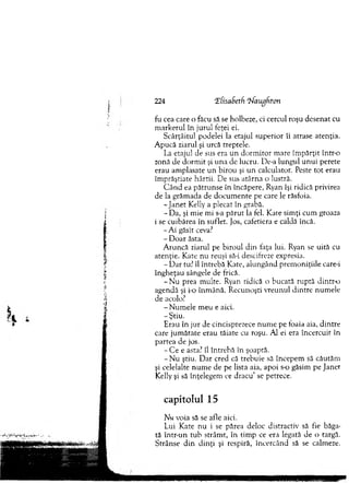 224 îfisaSetfi Tfaugfiton
fu cea care o făcu să se holbeze, ci cercul roşu desenat cu
m arkerul în jurul feţei ei.
Scârţâitu! podelei la etajul superior îi atrase atenţia.
A pucă ziarul şi urcă treptele.
La etajul de sus era un d o rm ito r m are îm părţit într-o
zonă de d o rm it şi una de lucru. De-a lungul u n u i perete
erau am plasate un birou şi u n calculator. Peste to t erau
îm prăştiate hârtii. D e sus atârna o lustră.
C ân d ea pătrunse în încăpere, Ryan îşi ridică privirea
de la grăm ada de docum ente pe care le răsfoia.
-Ja n e t Kelly a plecat în grabă.
- Da, şi mie m i s-a p ăru t la fel. Kate sim ţi cum groaza
i se cuibărea în suflet. Jos, cafetiera e caldă încă.
-A i găsit ceva?
- D oar ăsta.
A runcă ziarul pe biroul din faţa lui. Ryan se uită cu
atenţie. Kate nu reuşi să-i descifreze expresia.
- D ar tu? îl întrebă Kate, alungând prem oniţiile care-i
îngheţau sângele de frică.
-N u prea m ulte. Ryan ridică o bucată ruptă dintr-o
agendă şi i-o înm ână. R ecunoşti vreunul dintre num ele
de acolo?
- N um ele m eu e aici.
-Ş tiu .
E rau în jur de cincisprezece n um e pe foaia aia, d intre
care jum ătate erau tăiate cu roşu. Al ei era încercuit în
partea de jos.
- C e e asta? îl întrebă în şoaptă.
- N u ştiu. D ar cred că trebuie să începem să căutăm
şi celelalte n um e de pe lista aia, apoi s-o găsim pe Janet
Kelly şi să înţelegem ce dracu’ se petrece.
capitolul 15
Nu voia să se afle aici.
Lui Kate nu i se părea deloc distractiv să fie băga­
tă într-un tub strâm t, în tim p ce era legată de o targâ.
Strânse d in dinţi şi respiră, încercând să se calmeze.
 