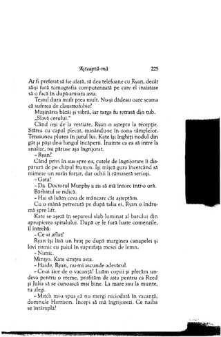 A r fi preferat să fie afară, să dea telefoane cu Ryan, decât
să-şi facă tom ografia com puterizată pe care el insistase
să o facă în după-am iaza asta.
Testul dura m ult prea m ult. Nu-şi dădeau oare seam a
că suferea de claustrofobie?
M aşinăria bâzâi şi vibră, iar targa fu retrasă d in tub.
„Slavă cerului."
C ân d ieşi de la vestiare, Ryan o aştepta la recepţie.
Stătea cu capul plecat, m asându-se în zona tâm plelor.
T ensiunea plutea în jurul lui. Kate îşi înghiţi n o d u l d in
gât şi păşi de-a lungul încăperii. în ain te ca ea să intre la
analize, nu păruse aşa îngrijorat.
- Ryan.7
C ân d privi în sus spre ea, cutele de îngrijorare îi dis­
părură de pe chipul frum os. îşi mişcă gura încercând să
m im eze u n surâs forţat, dar ochii îi răm aseră serioşi.
-G a ta ?
- Da. D octorul M urphy a zis să m ă întorc într-o oră.
B ărbatul se ridică.
- H ai să luăm ceva de m âncare cât aşteptăm .
C u o m ână petrecută pe d upă talia ei, Ryan o în d ru ­
m ă spre lift.
Kate se aşeză în separeul slab lum inat al barului din
apropierea spitalului. D upă ce le fură luate com enzile,
îl întrebă:
- C e ai aflat?
Ryan îşi lăsă u n braţ pe după m arginea canapelei şi
lovi ritm ic cu paiul în suprafaţa mesei de lem n.
- N im ic.
M inţea. Kate sim ţea asta.
-H a id e , Ryan, nu-m i ascunde adevărul.
- Ce-ai zice de o vacanţă? Luăm copiii şi plecăm u n ­
deva pen tru o vrem e, profităm de asta p en tru ca Reed
şi Julia să se cunoască m ai bine. La m are sau la m unte,
tu alegi.
- M itch mi-a spus_că nu mergi niciodată în vacanţă,
dom n u le H arrison. începi să m ă îngrijorezi. C e naiba
se întâm plă?
‘Ăşteaptă-m ă 225
 