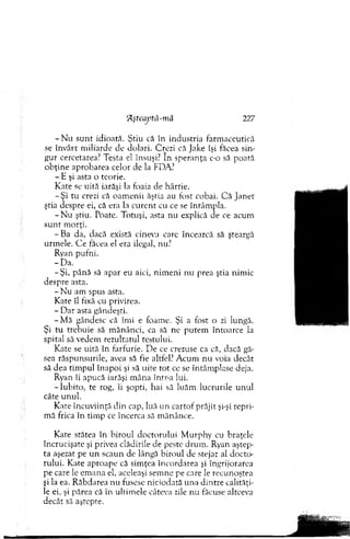 - N u su n t idioată. Ştiu că în industria farm aceutică
se învârt m iliarde de dolari. Crezi că Jake îşi făcea sin­
gur cercetarea? Testa el însuşi? In speranţa c-o să poată
ob ţin e aprobarea celor de la FDA?
- E şi asta o teorie.
K ate se uită iarăşi la foaia de hârtie.
- Ş i tu crezi că oam enii ăştia au fost cobai. C ă Janet
ştia despre ei, că era la cu ren t cu ce se întâm pla.
- N u ştiu. Poate. Totuşi, asta nu explică de ce acum
su n t m orţi.
-B a da, dacă există cineva care încearcă să şteargă
urm ele. C e făcea el era ilegal, nu?
Ryan pufni.
-D a .
-Ş i, până să apar eu aici, n im en i nu prea ştia nim ic
despre asta.
- N u am spus asta.
Kate îl fixă cu privirea.
- D ar asta gândeşti.
-M ă gândesc că îmi e foame. Şi a fost o zi lungă.
Şi tu trebuie să m ănânci, ca să ne p utem întoarce la
spital să vedem rezultatul testului.
K ate se uită în farfurie. D e ce crezuse ca că, dacă gă­
sea răspunsurile, avea să fie altfel? A cum nu voia decât
să dea tim pul înapoi şi să uite to t ce se întâm plase deja.
Ryan îi apucă iarăşi m âna într-a lui.
-Iu b ito , te rog, îi şopti, hai să luăm lucrurile u n u l
câte unul.
Kate încuviinţă din cap, luă un cartof prăjit şi-şi repri­
m ă frica în tim p ce încerca să m ănânce.
Kate stătea în biroul doctorului M urphy cu braţele
încrucişate şi privea clădirile de peste drum . Ryan aştep­
ta aşezat pe u n scaun de lângă biroul de stejar al docto­
rului. Kate aproape că sim ţea încordarea şi îngri jorarea
pe care le em ana el, aceleaşi sem ne pe care le recunoştea
şi la ea. R ăbdarea nu fusese niciodată una d in tre calităţi­
le ei, şi părea că în ultim ele câteva zile n u făcuse altceva
decât să aştepte.
flşteaptă-niă 227
 