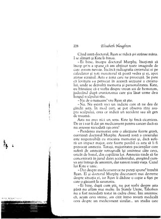 C ân d intră doctorul, Ryan se ridică şi-i strânse m âna.
I se alătură şi Kate la birou.
- E i bine, începu d o cto ru l M urphy, lăsaţi-m ă să
încep p rin a spune că am o b ţin u t toate im aginile de
care aveam nevoie. încărcă radiografia creierului ei pe
calculator şi roti m o n ito ru l să poată vedea şi ei, apoi
atinse ecranul. A sta e zona care ne preocupă. Se pare
că lovitura s-a p etrecu t în această secţiune a creieru­
lui, u n d e se dezvoltă m em oria şi personalitatea. Kate,
eu bănuiesc că e vorba despre vreun soi de hem atom ,
ju d ecân d d u p ă cran io to m ia care şi-a lăsat u rm e de-a
lungul scalpului tău.
- N u de o tum oare? vru Ryan să ştie.
-N u . N u există nici un indiciu care să ne dea de
g ân d it asta. In m od cert, se pot observa răni asu­
pra scalpului, ceea ce indică u n accident sau alt gen
de traum ă.
A sta nu avea nici u n sens. Kate îşi frecă cicatricea.
D e ce i s-ar fi d at u n m edicam ent p en tru cancer dacă ea
nu avusese niciodată aşa ceva?
- P ierderea m em oriei este o afecţiune foarte gravă,
co n tin u ă d o cto ru l M urphy. A ceastă zonă a creierului
este responsabilă cu stocarea m em oriei şi, dacă sufe­
ră un im pact m ajor, este foarte posibil ca asta să îi fi
provocat am nezia. T otuşi, m ajoritatea pacien ţilo r care
suferă de am nezie retrogradă îşi am intesc câte ceva,
oricât de banal, d in copilăria lor. A m nezia tin d e să fie
co n cen trată în ju ru l datei accidentului, ştergând cum ­
va ani întregi de am in tiri, d ar rareori toată viaţa. Cazul
lui Kate e unic.
- D ar despre m edicam ent ce ne puteţi spune? întrebă
Ryan. El şi doctorul M urphy discutaseră m ai devrem e
despre situaţia ei, iar Ryan îi dăduse o copie a fişei pe
care o găsiseră la sanatoriu.
- Ei bine, d upă cum ştiit n u pot vorbi despre asta
până n u aflăm mai m ulte. In Statele U nite, Tabofren
nu a fost niciodată testat în cadru clinic. îm i am intesc
că, acum ceva vrem e, am citit într-o revistă m edicală
ceva despre un m edicam ent sim ilar... un studiu care
228 Tlisabetf. :?Saugfito?i
 