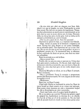 230 T(isaSeth T^laugfiton
-A ş vrea să-ţi p o t oferi u n răspuns m ai b u n . A de­
vărul e că, p u r şi sim plu, n u ştim . R adiografia ta arată
bin e acum . N u văd nici un m otiv de îngrijorare. Totuşi,
ţi-a fost adm inistrat u n m edicam ent experim ental, şi nu
ştim dacă şi cum te poate afecta asta în tim p. D eocam ­
dată, nu mi-aş face prea m ulte griji, însă va trebui să fii
aten tă la schim bările pe care le trăieşti.
- D a r nu am scăpat de tot. A sta îm i spuneţi?
D octorul se aplecă în faţă, cu o expresie m ai blândă.
- Kate, m âine ar putea să te lovească o m aşină şi să
m ori. Dacă-ţi faci griji despre ce s-ar putea întâm pla,
n u se schim bă nim ic. D ar reprezinţi un caz cu risc cres­
cut. N u aş uita de asta şi nici nu m-aş preface că n u e o
problem ă, p en tru că e. în m o m en tu l ăsta, te sfătuiesc
să faci controale de d o u ă ori pe an, asta dacă n u inter­
vin schim bări.
Ryan încuviinţă şi se uită la Kate.
- A sta se poate face.
Posibil, d ar nu asta era ceea ce sperase ea. U rm a să-şi
facă griji p en tru totdeauna. D e fiecare dată când avea
să încurce culorile şi num erele, aşa cum încă o făcea de
atâtea ori, avea să-şi facă griji că era vorba despre ceva
m ai grav.
D octorul M urphy se ridică, iar ea şi Ryan îl urm ară.
Ryan îi m ulţum i.
-N ic i o problem ă. Faceţi la recepţie o program are
p en tru fiul dum neavoastră. N e vom asigura că este totul
în regulă şi cu el.
- M ulţum esc.
Ryan ieşi, iar K ate îl urm ă.
C â n d uşile litrului se închiseră în urm a lor, Ryan îşi
trecu b raţu l pe d u p ă um erii ei şi o trase m ai aproape.
K ate putea sim ţi uşurarea pe care o transm itea tru p u l
lui, d ar şi dezam ăgirea pe care o ascundea.
- S u n t veşti bun e, zise el cu gura lipită de părul ei.
D e ce nu părea aşa convins? Fem eia îşi sprijini capul
de pieptul lui, luptându-se cu d o rin ţa de a se afunda
în el şi de a-1 lăsa pe el să fie puterea ei. N u era însă
atât de proastă încât să creadă că m ai aveau şansa u n u i
 