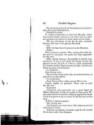 232 îfisadetd ‘7^1augfitori
- N u am reuşit să dau de el. Secretara lui mi-a zis că a
ieşit, dar că are telefonul la el.
- Probabil l-a închis.
în tim pul program ării la d o cto ru l M urphy. C â n d
discutaseră despre v iito ru l ei. U n v iito r care n u arăta
aşa o p tim ist cum păruse cu d o ar câteva ore în urm ă.
-M ă rog, m ă b u cu r că am d at de tin e, co n tin u ă
Sim one. A m veşti. L-am găsit pe Reynolds.
-D a?
-M d a . C u faţa în jos în piscina lui d in H ouston.
- R ahat!
Ryan îi aruncă o privire. V ăzu m irarea d in ochii lui,
d ar privi în altă parte. N u p u tea face faţă îngrijorării
lui. N u încă.
-M d a , adăugă S im one. A u to rităţile îl declară înec
accidental. A stat în apă d o u ă zile întregi în ain te să-l
găsească vecinii. Se pare că a făcut o vizită neaşteptată
în C anada, im ediat d u p ă m o artea lui Jake. V ecinii nici
m ăcar nu ştiau că se întorsese.
- O , D oam ne!
K ate închise ochii.
- N u scot d in calcul crim a, dar, în m o m en tu l ăsta, se
pare că n u au alte indicii.
- C e convenabil.
- K ate. Sim one făcu iarăşi o pauză. M ai e ceva.
Fem eia înghiţi cu greutate. C h iar voia să ştie?
N u. N u voia.
-S pune-m i!
-D e te ctiv u l m eu p articu lar are o pistă legată de
W alter A lexander. C red e că l-a găsit la V ancouver, BC.
A m nişte treburi în Seattle la sfârşitul săptăm ânii ăsteia.
C red că aş putea să iau u n avion să văd dacă p o t să dau
de el.
Pe K ate o cuprinse panica.
- N u , n u face asta.
-S ta i liniştită, nu-i m are lucru. N ici m ăcar nu-m i vor
sim ţi lipsa la firm ă.
-S im o n e , n u înţelegi. L ucrurile scapă de sub control.
N u te duce acolo. Stai d eo p arte.
 