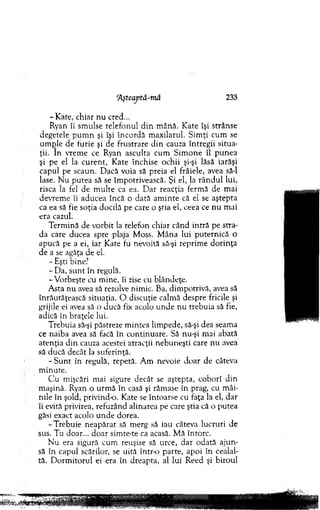 ‘Aşteaptă-mâ 233
-K ate , chiar n u cred...
Ryan îi sm ulse telefonul d in m ână. K ate îşi strânse
degetele p u m n şi îşi în co rd ă m axilarul. S im ţi cum se
um ple de furie şi de frustrare d in cauza întregii situa­
ţii. In vrem e ce Ryan asculta cum S im one îl pu n ea
şi pe el la cu ren t, K ate închise ochii şi-şi lăsă iarăşi
capul pe scaun. D acă voia să preia el frâiele, avea să-l
lase. N u putea să se îm potrivească. Şi el, la rân d u l lui,
risca la fel de m u lte ca ea. D ar reacţia ferm ă de m ai
devrem e îi aducea încă o dată am in te că el se aştepta
ca ea să fie soţia docila pe care o ştia el, ceea ce n u m ai
era cazul.
T erm ină de vorbit la telefon chiar când intră pe stra­
da care ducea spre plaja M oss. M âna lui puternică o
apucă pe a ei, iar Kate fu nevoită să-şi reprim e d o rin ţa
de a se agăţa de el.
- Eşti bine?
- D a, su n t în regulă.
-V o rb eşte cu m ine, îi zise cu blândeţe.
A sta n u avea să rezolve nim ic. Ba, dim potrivă, avea să
înrăutăţească situaţia. O discuţie calm ă despre fricile şi
grijile ei avea să o ducă fix acolo u n d e n u trebuia să fie,
adică în braţele lui.
T rebuia să-şi păstreze m intea lim pede, să-şi dea seam a
ce naiba avea să facă în continuare. Să nu-şi mai abată
aten ţia d in cauza acestei atracţii nebuneşti care nu avea
să ducă decât la suferinţă.
- S u n t în regulă, repetă. A m nevoie d o ar de câteva
m inute.
C u m işcări mai sigure decât se aştepta, coborî d in
m aşină. Ryan o urm ă în casă şi răm ase în prag, cu m âi­
nile în şold, privind-o. Kate se întoarse cu faţa la el, dar
îi evită privirea, refuzând alinarea pe care ştia că o putea
găsi exact acolo u n d e dorea.
-T re b u ie neap ărat să m erg să iau câteva lucruri de
sus. Tu doar... d o ar sim te-te ca acasă. M ă întorc.
N u era sigură cum reuşise să urce, dar odată aju n ­
să în capul scărilor, se uită într-o parte, apoi în cealal­
tă. D orm itorul ei era în dreapta, al lui R eed şi biroul
 
