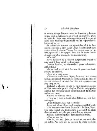 234 !E[isabeth 'iNaugfiton
ei erau în stânga. D acă se ducea în d o rm ito r şi Ryan o
urm a, toată determ inarea ei avea să se spulbere. Dacă
se ducea în birou, avea să in terp u n ă pereţii în tre ea şi
locul acela m oale şi drăguţ u n d e voia să se prăvălească
îm p reu n ă cu el.
Se cufundă în scaunul d in spatele biroului, îşi lăsă
m âinile în poală şi privi în jur. Lângă fereastră încă erau
nişte cutii nedesfăcute. T ablourile erau rezem ate de pe­
rete, aşteptând să fie agăţate. E rau atât de m ulte chestii
de care voise să se apuce, d ar nu avusese tim p.
- C e faci?
Vocea lui Ryan nu o luă p rin su rprindere. Ştiuse că
avea să vină d u p ă ea, că era îngrijorat.
C u m se făcea că, aşa dintr-odată, putea să-l citească
atât de bine?
- î n curând are să vină fu rtu n a, îi spuse ea calm ă,
privind pe fereastră.
-M ie m i se pare senin.
-V rem ea e înşelătoare. îţi poţi da seam a când vine o
fu rtu n ă puternică. N u m ai bate vântul deloc. La orizont
n u este nici urm ă de nori. Iar când ieşi, aproape că o
poţi sim ţi în aer.
B ărbatul se ghem ui în faţa ei, cu o m ână pe coapsa
ei. P rin m aterialul gros al blugilor, K ate îşi sim ţi pielea
arzând. T ot tru p u l ei tânjea să fie m ângâiat de m âinile
acelea puternice.
N u avea s-o ajute cu nim ic.
-T o tu l va fi bine, o linişti el cu blândeţe. N u-ţi face
nici o grijă.
„Nu-ţi face griji. Aşa, p u r şi sim plu."
încercă să ad u n e cât de m u lt curaj p u tu şi-l în fru n tă:
- N u am nevoie să faci tu lucrurile să fie bine, Ryan.
Ştiu că tu crezi că este de datoria ta să vii aici să m ă aperi
de toată treaba asta, dar pot să m ă descurc singură.
Ryan îşi în d reptă spatele, d ar nu-şi m işcă m âna.
- D ar n u asta fac.
-B a da, asta faci. Ştiu că încerci să m ă ajuţi, dar
m ă sufoci. A m venit aici cu in ten ţia de a face lucrurile
 