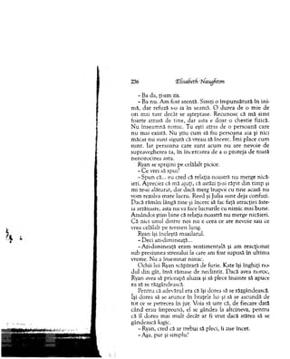 236 Tfisabeth ‘Maugfiton.
- Ba da, ţi-am zis.
- Ba nu. A m fost atentă. Sim ţi o îm p u n sătu ră în in i­
m ă, d ar refuză s-o ia în seam ă. O d u rea de o m ie de
ori m ai tare decât se aşteptase. R ecunosc că m ă sim t
foarte atrasă de tine, dar asta e do ar o chestie fizică.
N u înseam nă nim ic. Tu eşti atras de o p erso an ă care
n u m ai există. N u ştiu cum să fiu p ersoana aia şi nici
m ăcar nu su n t sigură că vreau să încerc. îm i place cum
su n t. Iar persoana care su n t acum nu are nevoie de
supravegherea ta, în încercarea de a o proteja de toată
nenorocirea asta.
Ryan se sprijini pe celălalt picior.
- C e vrei să spui?
-S p u n că... eu cred că relaţia noastră n u m erge nică­
ieri. Apreciez că mă ajuţi, că astăzi ţi-ai răpit d in tim p şi
mi te-ai alăturat, d ar dacă m erg înapoi cu tin e acasă nu
vom rezolva m are lucru. R eed şi Julia su n t deja confuzi.
D acă răm ân lângă tine şi încerc să fac faţă atracţiei ăste-
ia arzătoare, asta nu va face lucrurile cu nim ic m ai bun e.
A m ândoi ştim bine că relaţia noastră nu m erge nicăieri.
C ă nici unul d intre noi nu e ceea ce are nevoie sau ce
vrea celălalt pe term en lung.
Ryan îşi încleştă m axilarul.
-D e c i azi-dim ineaţă...
- A zi-dim ineaţă eram sentim entală şi am reacţionat
sub presiunea stresului la care am fost supusă în ultim a
vrem e. N u a însem nat nim ic.
O chii lui Ryan scăpărară de furie. K ate îşi înghiţi n o ­
dul din gât, însă răm ase de neclintit. D acă avea noroc,
Ryan avea să priceapă aluzia şi să plece în a in te să apuce
ea să se răzgândească.
P entru că adevărul era că îşi dorea să se răzgândească,
îşi dorea să se arunce în braţele lui şi să se ascundă de
to t ce se petrecea în jur. Voia să uite că, de fiecare dată
când erau îm preună, el se gândea la altcineva, pen tru
că îl dorea m ai m ult decât ar fi vrut dacă stătea să se
gândească logic.
- Ryan, cred că ar trebui să pleci, îi zise încet.
-A şa, pur şi simplu?
 