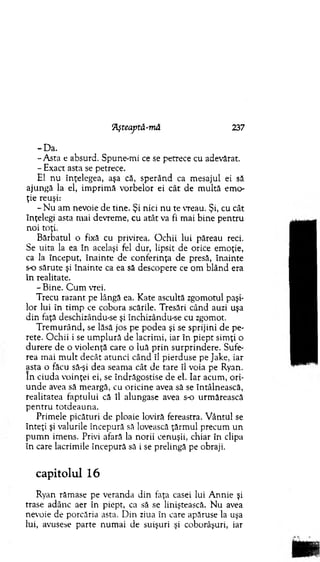 Aşteaptă-mâ 237
-D a .
-A s ta e absurd. Spune-m i ce se petrece cu adevărat.
- Exact asta se petrece.
El nu înţelegea, aşa că, sp e rân d ca m esajul ei să
ajungă la el, im p rim ă vorb elo r ei cât de m ultă em o­
ţie reuşi:
- N u am nevoie de tine. Şi nici n u te vreau. Şi, cu cât
înţelegi asta m ai devrem e, cu atât va fi m ai b ine p en tru
n o i toţi.
B ărbatul o fixă cu privirea. O ch ii lui păreau reci.
Se uita la ea în acelaşi fel dur, lipsit de orice em oţie,
ca la început, în ain te de conferinţa de presă, înainte
s-o sărute şi în ain te ca ea să descopere ce om blând era
în realitate.
-B in e . C u m vrei.
Trecu razant pe lângă ea. K ate ascultă zgom otul paşi­
lor lui în tim p ce cobora scările. Tresări când auzi uşa
d in faţă deschizându-se şi închizându-se cu zgom ot.
T rem u rân d , se lăsă jos pe po d ea şi se sprijini de pe­
rete. O chii i se u m p lu ră de lacrim i, iar în p iep t sim ţi o
d u rere de o v iolenţă care o luă p rin su rp rin d ere. Sufe­
rea m ai m u lt decât atu n ci când îl pierduse pe Jake, iar
asta o făcu să-şi dea seam a cât de tare îl voia pe Ryan.
în ciuda voinţei ei, se îndrăgostise de el. Iar acum , o ri­
u n d e avea să m eargă, cu oricin e avea să se întâlnească,
realitatea fap tu lu i că îl alungase avea s-o urm ărească
p e n tru to td eau n a.
Prim ele picături de ploaie loviră fereastra. V ântul se
în teţi şi valurile începură să lovească ţărm ul precum un
p u m n im ens. Privi afară la n orii cenuşii, chiar în clipa
în care lacrim ile începură să i se prelingă pe obraji.
capitolul 16
Ryan răm ase pe veranda d in faţa casei lui A nnie şi
trase adânc aer în piept, ca să se liniştească. N u avea
nevoie de porcăria asta. D in ziua în care apăruse la uşa
lui, avusese parte n um ai de suişuri şi coborâşuri, iar
 