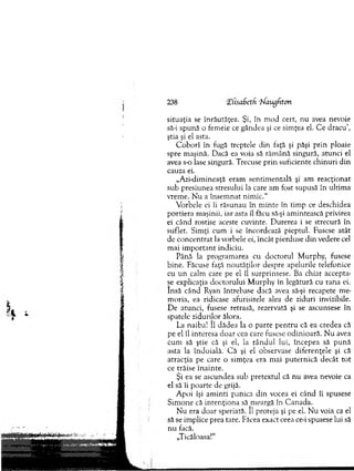 238 'ZUsaSetfi ‘hfaugfiton
situaţia se înrăutăţea. Şi, în m od cert, nu avea nevoie
să-i spună o fem eie ce gândea şi ce sim ţea el. C e d racu ’,
ştia şi el asta.
C o b o rî în fugă treptele din faţă şi păşi p rin ploaie
spre m aşină. Dacă ea voia să răm ână singură, atunci el
avea s o lase singură. Trecuse p rin suficiente ch in u ri d in
cauza ei.
„A zi-dim ineaţă eram sentim entală şi am reacţionat
sub presiunea stresului la care am fost supusă în ultim a
vrem e. N u a în sem n at nim ic.“
V orbele ei îi răsunau în m in te în tim p ce deschidea
portiera m aşinii, iar asta îl făcu să-şi am intească privirea
ei când rostise aceste cuvinte. D urerea i se strecură în
suflet. S im ţi cum i se încordează pieptul. Fusese atât
de co n cen trat la vorbele ei, în cât pierduse d in vedere cel
m ai im p o rta n t indiciu.
Până la program area cu d octorul M urphy, fusese
bine. Făcuse faţă n o u tăţilo r despre apelurile telefonice
cu u n calm care pe el îl surprinsese. Ba chiar accepta­
se explicaţia d o ctorului M urphy în legătură cu rana ei.
Insă când Ryan întrebase dacă avea să-şi recapete m e­
m oria, ea ridicase afurisitele alea de ziduri invizibile.
D e atunci, fusese retrasă, rezervată şi se ascunsese în
spatele zidurijor ălora.
La naiba! îl d ădea la o p arte p en tru că ea credea că
pe el îl interesa d o ar cea care fusese o d in io ară. N u avea
cum să ştie că şi el, la rân d u l lui, începea să p u n ă
asta la îndoială. C ă şi el observase d iferenţele şi că
atracţia pe care o sim ţea era m ai p u tern ică d ecât to t
ce trăise înainte.
Şi ea se ascundea sub pretextul că n u avea nevoie ca
el să îi poarte de grijă.
A poi îşi am inti panica d in vocea ei când îi spusese
S im one că in ten ţio n a să m eargă în C anada.
N u era d o ar speriată. 11 proteja şi pe el. N u voia ca el
să se im plice prea tare. Făcea exact ceea ce-i spusese lui să
nu facă.
„Ticăloasa!"
 