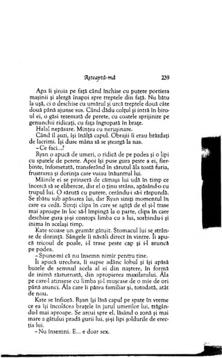 ‘Aşteaptă-mă 239
A pa li şiroia pe faţă când închise cu pu tere p o rtiera
m aşinii şi alergă în ap o i spre treptele d in faţă. N u bătu
la uşă, ci o deschise cu um ărul şi urcă treptele d o u ă câte
d o u ă până ajunse sus. C ân d dădu colţul şi intră în biro­
ul ei, o găsi rezem ată de perete, cu coatele sprijinite pe
genunchii ridicaţi, cu faţa îngropată în braţe.
H alal nepăsare. M inţea cu neruşinare.
C â n d îl auzi, îşi înălţă capul. O brajii îi erau brăzdaţi
de lacrim i. îşi duse m ân a să se şteargă la nas.
- C e faci...?
Ryan o apucă de um eri, o ridică de pe podea şi o lipi
cu spatele de perete. A poi îşi puse gura peste a ei, fier­
binte, înfom etată, transferând în sărutul ăla toată furia,
frustrarea şi d o rin ţa care variau în ă u n tru l lui.
M âinile ei se p rinseră de căm aşa lui udă în tim p ce
încercă să se elibereze, d ar el o ţin u strâns, apăsând-o cu
tru p u l lui. O săru tă cu putere, cerându-i să-i răspundă.
Se zbătu sub apăsarea lui, d ar Ryan sim ţi m o m en tu l în
care ea cedă. S im ţi clipa în care se agăţă de el şi-l trase
m ai aproape în loc să-l îm pingă la o parte, clipa în care
deschise gura şi-şi co n to p i lim ba cu a lui, sorbindu-i şi
inim a în acelaşi tim p.
K ate scoase u n geam ăt gâtuit. S tom acul lui seAstrân ­
se de d o rin ţă . Sângele îi năvăli d irect în vintre. îi ap u ­
că trico u l de poale, i-1 trase peste cap şi i-1 aru n că
pe podea.
- Spune-m i că n u în sem n nim ic p en tru tine.
îi apucă u rech ea, îi supse adânc lobul şi îşi apăsă
buzele de se m n u l acela al ei d in naştere, în form ă
d e inim ă răstu rn a tă, d in ap ropierea m axilarului. Ăla
pe care-1 atinsese cu lim ba şi-l m uşcase de o m ie de ori
p ân ă atu n ci. A la care îi părea fam iliar şi, to to d ată, atât
de n o u .
Kate se în fio ră. Ryan îşi lăsă capul pe spate în vrem e
ce ea îşi încolăcea braţele în jurul um erilor lui, trăgân-
du-1 m ai aproape. Se arcui spre el, lăsând o zonă şi m ai
m are a gâtului p rad ă gurii lui, şi-şi lipi şoldurile de erec­
ţia lui.
- N u însem ni. E... e d o ar sex.
 