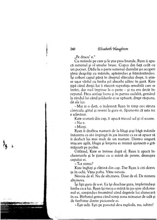 240 ‘Elisabetfi (Naugfiton
„Pe dracu’ e.“
C u m âinile pe care şi le ştia prea brutale, Ryan îi apu­
că sutienul şi i-1 sm ulse brusc. C opca d in faţă cedă cu
u n pocnet. D ădu la o parte sutienul dantelat şi-i acoperi
sânii dezgoliţi cu m âinile, apăsându-i şi frăm ântându-i.
îşi coborî capul până în dreptul sfârcului drept, îi atin­
se uşor vârful cu lim ba şi-l absorbi adânc în gură. Kate
ţipă când d in ţii lui îi răzuiră suprafaţa sensibilă carc se
întări, dar nu-1 îm pinse la o parte - şi nu era decât în ­
ceputul. Făcu acelaşi lucru şi în partea cealaltă, gem ând
la rân d u l lui când şoldurile ei se apăsară, drept răspuns,
de ale lui.
-M a i zi o dată, o îndem nă Ryan în tim p ce-i săruta
clavicula, gâtul şi reveni la gura ei. Spune-m i că asta nu
e adevărat.
K ate scutură d in cap, îi apucă tricoul ud şi i-1 scoase.
- N u e.
- M inţi.
Ryan îi desfăcu nasturii de la blugi şi-şi băgă m âinile
în ă u n tru ca să-i îm pingă în jos înainte ca ea să apuce să
îi desfacă lui m ai m ult de u n nasture. D intr-o singură
m işcare agilă, blugii şi lenjeria ei intim ă ajunseră o gră­
m ăjoară pe podea.
G âfâind, Kate se întinse d u p ă el. Ryan îi apucă în ­
cheieturile şi le ţin tu i cu o m ână de perete, deasupra
capului ei.
- T o t nimic?
K ate înghiţi şi clătină d in cap. D ar Ryan îi citi d o rin ­
ţa în ochi. Văzu pofta. Văzu nevoia.
N evoia de el. N u de altcineva. D oar de el. D e nim en i
altcineva.
îşi lipi gura de a ei. Ea îşi deschise gura, îm pletindu-şi
lim ba cu a lui. Ryan îşi trecu o m ână în jos spre abdom e­
nul ei, sim ţindu-i fream ătul când degetele lui alunecară
în ea. B ărbatul gem u când sim ţi zona m in u n at de udă şi
de fierbinte d intre picioarele ei.
- Eşti udă. Eşti pe p u n ctu l de-a exploda, nu, iubito?
 