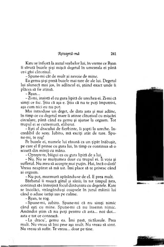 Aşteaptă-mâ 241
K ate se înfioră la auzul vorbelor lui, în vrem e ce Ryan
îi sărută buzele şi-şi mişcă degetul în um ezeala ei până
ce-i găsi clitorisul.
-S p u n e-m i cât de m ult ai nevoie de m ine.
Ea gem u şi-şi presă buzele mai tare de ale lui. D egetul
lui alunecă mai jos, în adâncul ei, ştiind exact u n d e îi
plăcea să fie atinsă.
- Ryan...
-Z i-m i, insistă el cu gura lipită de urechea ei. Zi-mi că
sim ţi ce fac. Ştiu că aşa e. Ştiu că n u te poţi îm potrivi,
aşa cum nici eu nu pot.
M ai introduse un deget, de data asta şi m ai adânc,
în tim p ce cu degetul m are îi atinse clitorisul cu mişcări
circulare, până când ea gem u şi ajunse la orgasm . Tot
tru p u l ei se cutrem ură, eliberat.
- Eşti al dracului de fierbinte, îi şopti la ureche. In ­
credibil de sexy. Iubito, m ă exciţi atât de tare. Spu­
ne-m i, te rog!
Pe buzele ei, num ele lui răsună ca un ţipăt înăbuşit,
pe care el îl prinse cu gura lui, în tim p ce co n tin u a să o
scoată d in m inţi cu m âna.
- O preşte-te, bâigui ea cu gura lipită de a lui.
- N u. N u se m ulţu m ea do ar cu tru p u l ei. Ii voia şi
sufletul. N u avea să accep tejn ai p u ţin . H ai, încă o dată!
V reau neap ărat să m ă uit. îm i place să te privesc când
ai orgasm .
- N u pot, m urm ură apăsându-se de el. E prea m ult.
B ărbatul îi m uşcă gâtul şi sânii; în to t tim pul ăsta,
co n tin u ă să-i în treţin ă focul d in ău n tru cu degetele. Kate
se încolăci, strângându-şi coapsele în jurul m âinii lui
când o aduse iarăşi sus pe culm e.
- Ryan, te rog.
-S p u n e -m i, iubito. Spune-m i că nu sim ţi nim ic
când eşti cu m ine. Spune-m i că nu în sem n nim ic.
A m ândoi ştim că n u poţi p en tru că asta... n o i doi...
asta e to t ce contează.
-L a dracu’, gem u ea. îm i pasă, ticălosule. Prea
m ult. Nu vreau să îm i pese aşa m ult. N u vreau să sim t.
N u vreau să sufăr. Te vreau... doar pe tine.
 