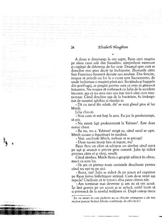 24 ‘EfisaSetfi ‘hfaugfiton
A doua zi dim ineaţa la ora şapte, Ryan opri m aşina
pe aleea casei sale d in Sausalito, sim ţindu-se extenuat
şi copleşit de diferenţa de fus orar. D rum ul spre casă se
dovedise mai greu decât îşi închipuise. Z borurile către
San Francisco fuseseră deviate sau anulate. D in fericire,
reuşise să p rin d ă u n loc la o cursă spre Sacram ento, de
u n d e închiriase o m aşină până aici. Scoţându-şi bagajele
d in portbagaj, se pregăti pentru ceea ce avea să găsească
în ău n tru . N u reuşise sa vorbească cu Julia de la accident
încoace, aşa că nu avea nici cea m ai m ică idee cum reac­
ţionase. C ân d deschise uşa de la bucătărie, fu întâm pi­
n a t de sunetul zglobiu al râsului ei.
- D ă cu zarul ăla odată, da? se auzi glasul gros al lui
M itch.
Julia chicoti.
- N-ai cum să m ă baţi la asta. Eu joc la profesionişti,
să ştii.
- N u există ligă profesionistă la Yahtzee1. Este doar
noroc chior.
- Ba nu, n u e. Yahtzee! strigă ea, când zarul se opri.
M itch scoase o înjurătură în surdină.
-V ezi, unchiule M itch, trebuie să re pricepi!
- D oar nu-m i înveţi fata să înjure, nu?
Ryan făcu un efort să schiţeze u n zâm bet când intră
pe uşă şi aruncă o privire p rin cam eră. Julia îşi ridică
privirea către el şi rânji, veselă.
C â n d zâmbea, M itch făcea o gropiţă adâncă în obraz,
exacr ca sora lui.
- Să ştii că păstrez toate cuvintele deocheate pen tru
când n u eşti tu pe aici.
-B u n ă , tati! Julia se ridică de pe scaun şi-l cuprinse
pe Ryan într-o îm brăţişare strânsă. C u m de-ai venit aşa
repede? C redeam că te întorci abia peste câteva zile.
-A m term in at m ai devrem e şi am zis să vin acasă,
îşi lăsă geanta pe u n scaun şi se aplecă, astfel încât să
o privească de la nivelul înălţim ii ei. D upă care-şi trecu
: Joc cu zaruri în care jucătorii au ca obiectiv strângerea a cât mai
m ultor puncte făcând diferite com binaţii de cifre (n.tr.)
 