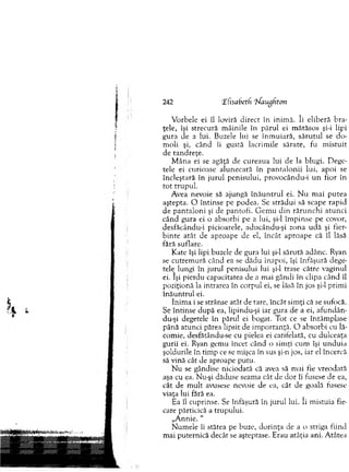 242 ‘Elisabetli ‘bfaughron
V orbele ei îl loviră d irect în inim ă. îi elib eră b ra­
ţele, îşi strecură m âinile în p ăru l ei m ătăsos şi-i lipi
gura de a lui. Buzele lui se în m u iară, să ru tu l se d o ­
m oli şi, când îi gustă lacrim ile sărate, fu m istu it
de tan d reţe.
M âna ei se agăţă de cureaua lui de la blugi. D ege­
tele ei curioase alunecară în p a n ta lo n ii lui, ap o i se
încleştară în ju ru l p en isu lu i, provocându-i u n fior în
to t tru p u l.
Avea nevoie să ajungă în ă u n tru l ei. N u m ai p u tea
aştepta. O în tin se pe podea. Se străd u i să scape rap id
de p an talo n i şi de p antofi. G em u d in răru n ch i atu n ci
când gura ei o absorbi pe a lui, şi-l îm p in se pe covor,
desfăcându-i picioarele, aducându-şi zona u d ă şi fier­
b in te atât de aproape de el, în cât ap ro ap e că îl lăsă
fără suflare.
Kate îşi lipi buzele de gura lui şi-l sărută adânc. Ryan
se cu trem u ră când ea se dădu înapoi, îşi înfăşură dege­
tele^ lungi în jurul penisului lui şi-l trase către vaginul
ei. îşi pierdu capacitatea de a m ai gândi în clipa când îl
poziţionă la intrarea în co rp u l ei, se lăsă în jos şi-l p rim i
în ă u n tru l ei.
Inim a i se strânse atât de tare, încât sim ţi că se sufocă.
Se în tin se d u p ă ea, lipindu-şi iar gura de a ei, afu n d ăm
du-şi degetele în părul ei bogat. T ot ce se întâm plase
până atunci părea lipsit de im p o rtan ţă. O absorbi cu lă­
com ie, desfătându-se cu pielea ei catifelată, cu dulceaţa
gurii ei. Ryan gem u încet când o sim ţi cum îşi u n d u ia
şoldurile în tim p ce se m işca în sus şi-n jos, iar el încercă
să vină cât de aproape putu.
N u se gândise niciodată că avea să m ai fie vreodată
aşa cu ea. Nu-şi dăduse seam a cât de d o r îi fusese de ea,
cât de m ult avusese nevoie de ea, cât de goală fusese
viaţa lui fără ea.
Ea îl cuprinse. Se înfăşură în ju ru l lui. îi m istuia fie­
care părticică a trupului.
„Annie. “
N um ele îi stătea pe buze, d o rin ţa de a o striga fiind
m ai puternică decât se aşteptase. E rau atâţia ani. A tâtea
 